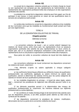 25
Article 102
Le conseil de la négociation collective présidé par le ministre chargé du travail
ou son représentant est composé par des représentants de l'administration et des
représentants des organisations professionnelles des employeurs et des organisations
syndicales des salariés.
Le président du conseil de la négociation collective peut faire appel, aux fins de
participer à ses travaux, à toute personne en raison de ses qualifications dans le
domaine de compétence dudit conseil.
Article 103
Le nombre des membres du conseil de la négociation collective et les modalités
de leur nomination ainsi que les modalités du fonctionnement dudit conseil sont fixés
par voie réglementaire.
TITRE IV
DE LA CONVENTION COLLECTIVE DE TRAVAIL
Chapitre premier
Définition et forme
Article 104
« La convention collective de travail » est un contrat collectif régissant les
relations de travail conclu entre d'une part, les représentants d'une ou plusieurs
organisations syndicales des salariés les plus représentatives ou leurs unions et,
d'autre part, soit un ou plusieurs employeurs contractant à titre personnel, soit les
représentants d'une ou de plusieurs organisations professionnelles des employeurs.
Sous peine de nullité, la convention collective de travail doit être établie par
écrit.
Article 105
Les conventions collectives de travail contiennent les dispositions concernant
les relations de travail, notamment :
1°
les éléments ci-après du salaire applicable à chaque catégorie
professionnelle :
a) les coefficients hiérarchiques afférents aux différents niveaux de qualification
professionnelle; ces coefficients, appliqués au salaire minimum du salarié sans
qualification, servent à déterminer les salaires minima pour les autres catégories de
salariés en fonction de leurs qualifications professionnelles ;
b) les modalités d'application du principe « à travail de valeur égale, salaire
égal », concernant les procédures de règlement des difficultés pouvant naître à ce
sujet ;
2° les éléments essentiels servant à la détermination des niveaux de
qualification professionnelle et, notamment, les mentions relatives aux diplômes
professionnels ou autres diplômes ;
3° les conditions et modes d'embauchage et de licenciement des salariés sans
que les dispositions prévues, à cet effet, puissent porter atteinte au libre choix du
syndicat par les salariés ;
4° les dispositions concernant la procédure de révision, modification,
dénonciation de tout ou partie de la convention collective de travail ;
 