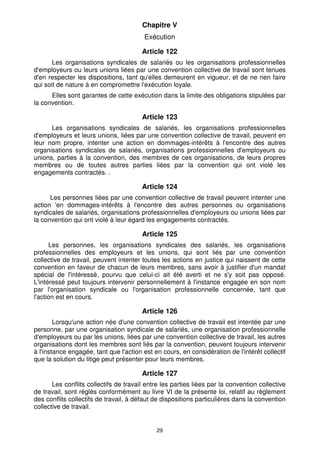 29
Chapitre V
Exécution
Article 122
Les organisations syndicales de salariés ou les organisations professionnelles
d'employeurs ou leurs unions liées par une convention collective de travail sont tenues
d'en respecter les dispositions, tant qu'elles demeurent en vigueur, et de ne rien faire
qui soit de nature à en compromettre l'exécution loyale.
Elles sont garantes de cette exécution dans la limite des obligations stipulées par
la convention.
Article 123
Les organisations syndicales de salariés, les organisations professionnelles
d'employeurs et leurs unions, liées par une convention collective de travail, peuvent en
leur nom propre, intenter une action en dommages-intérêts à l'encontre des autres
organisations syndicales de salariés, organisations professionnelles d'employeurs ou
unions, parties à la convention, des membres de ces organisations, de leurs propres
membres ou de toutes autres parties liées par la convention qui ont violé les
engagements contractés. .
Article 124
Les personnes liées par une convention collective de travail peuvent intenter une
action 'en dommages-intérêts à l'encontre des autres personnes ou organisations
syndicales de salariés, organisations professionnelles d'employeurs ou unions liées par
la convention qui ont violé à leur égard les engagements contractés.
Article 125
Les personnes, les organisations syndicales des salariés, les organisations
professionnelles des employeurs et les unions, qui sont liés par une convention
collective de travail, peuvent intenter toutes les actions en justice qui naissent de cette
convention en faveur de chacun de leurs membres, sans avoir à justifier d'un mandat
spécial de l'intéressé, pourvu que celui-ci ait été averti et ne s'y soit pas opposé.
L'intéressé peut toujours intervenir personnellement à l'instance engagée en son nom
par l'organisation syndicale ou l'organisation professionnelle concernée, tant que
l'action est en cours.
Article 126
Lorsqu'une action née d'une convention collective de travail est intentée par une
personne, par une organisation syndicale de salariés, une organisation professionnelle
d'employeurs ou par les unions, liées par une convention collective de travail, les autres
organisations dont les membres sont liés par la convention, peuvent toujours intervenir
à l'instance engagée, tant que l'action est en cours, en considération de l'intérêt collectif
que la solution du litige peut présenter pour leurs membres.
Article 127
Les conflits collectifs de travail entre les parties liées par la convention collective
de travail, sont réglés conformément au livre VI de la présente loi, relatif au règlement
des conflits collectifs de travail, à défaut de dispositions particulières dans la convention
collective de travail.
 