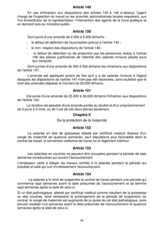34
Article 149
En cas d'infraction aux dispositions des articles 145 à 148 ci-dessus, l'agent
chargé de l'inspection du travail ou les autorités administratives locales requièrent, aux
fins d'interdiction de la représentation, l'intervention des agents de la force publique et
en donnent avis au ministère public.
Article 150
Sont punis d'une amende de 2.000 à 5.000 dirhams :
le défaut de détention de l'autorisation prévue à l'article 145 ;
le non- respect des dispositions de l'article 146 ;
- le défaut de détention ou de production par les personnes visées à l'article
148 des pièces justificatives de l'identité des salariés mineurs placés sous
leur conduite.
Sont punies d'une amende de 300 à 500 dirhams les infractions aux dispositions
de l'article 147.
L'amende est appliquée autant de fois qu'il y a de salariés mineurs à l'égard
desquels les dispositions de l'article 147 n'ont pas été observées, sans toutefois que le
total des amendes dépasse le montant de 20.000 dirhams.
Article 151
Est punie d'une amende de 25.000 à 30.000 dirhams l'infraction aux dispositions
de l'article 143.
La récidive est passible d'une amende portée au double et d'un emprisonnement
de 6 jours à 3 mois, ou de l'une de ces deux peines seulement
Chapitre Il
De la protection de la maternité
Article 152
La salariée en état de grossesse attesté par certificat médical dispose d'un
congé de maternité de quatorze semaines, sauf stipulations plus favorables dans le
contrat de travail, la convention collective de travail ou le règlement intérieur.
Article 153
Les salariées en couches ne peuvent être occupées pendant la période de sept
semaines consécutives qui suivent l'accouchement.
L'employeur veille à alléger les travaux confiés à la salariée pendant la période qui
précède et celle qui suit immédiatement l'accouchement.
Article 154
La salariée a le droit de suspendre le contrat de travail pendant une période qui
commence sept semaines avant la date présumée de l'accouchement et se termine
sept semaines après la date de celui-ci.
Si un état pathologique, attesté par certificat médical comme résultant de la grossesse
ou des couches, rend nécessaire le prolongement de la période de suspension du
contrat, le congé de maternité est augmenté de la durée de cet état pathologique, sans
pouvoir excéder huit semaines avant la date présumée de l’accouchement et quatorze
semaines après la date de celui-ci.
 