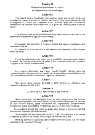 37
Chapitre III
Dispositions particulières au travail
et à la protection des handicapés
Article 166
Tout salarié devenu handicapé, pour quelque cause que ce soit, garde son
emploi et est chargé, après avis du médecin de travail ou de la commission de sécurité
et d'hygiène, d'un travail qui correspond à son handicap, après une formation de
réadaptation, sauf si cela s'avère impossible vu la gravité de l'handicap et la nature du
travail.
Article 167
Il est interdit d'employer les salariés handicapés à des travaux pouvant leur porter
préjudice ou susceptibles d'aggraver leur handicap.
Article 168
L'employeur doit soumettre à l'examen médical les salariés handicapés qu'il
envisage d'employer.
Le médecin de travail procède à cet examen périodiquement, après chaque
année de travail.
Article 169
L'employeur doit équiper ses locaux des accessibilités nécessaires pour faciliter
le travail des salariés handicapés et veiller à leur procurer toutes les conditions
d'hygiène et de sécurité professionnelle.
Article 170
Les mesures favorables ayant pour objectif l'égalité effective dans les
opportunités et le traitement entre les salariés handicapés et les autres salariés ne sont
pas considérés comme discriminatoires à l'égard de ces derniers.
Article 171
Sont punies d'une amende de 2.000 à 5.000 dirhams les infractions aux
dispositions des articles 166 à 169.
Chapitre IV
Du travail de nuit des femmes et des mineurs
Article 172
Sous réserve des cas d'exception fixés par voie réglementaire, les femmes
peuvent être employées à tout travail de nuit, en considération de leur état de santé et
de leur situation sociale, après consultation des organisations professionnelles
d'employeurs et des organisations syndicales de salariés les plus représentatives.
Les conditions devant être mises en place pour faciliter le travail de nuit des
femmes sont fixées par voie réglementaire.
Sous réserve des dispositions des articles 175 et 176 ci-dessous, il est interdit
d'employer à un travail de nuit des mineurs âgés de moins de seize ans.
Dans les activités non agricoles, est considéré comme travail de nuit tout travail
exécuté entre 21 heures et 6 heures.
 