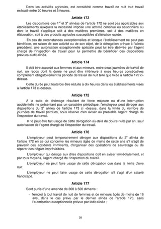 38
Dans les activités agricoles, est considéré comme travail de nuit tout travail
exécuté entre 20 heures et 5 heures.
Article 173
Les dispositions des 1er
et 3e
alinéas de l'article 172 ne sont pas applicables aux
établissements auxquels la nécessité impose une activité continue ou saisonnière ou
dont le travail s'applique soit à des matières premières, soit à des matières en
élaboration, soit à des produits agricoles susceptibles d'altération rapide.
En cas de circonstances exceptionnelles et lorsque l'établissement ne peut pas
bénéficier, en raison de son activité ou de son objet, de la dérogation prévue à l'alinéa
précédent, une autorisation exceptionnelle spéciale peut lui être délivrée par l'agent
chargé de l'inspection du travail pour lui permettre de bénéficier des dispositions
prévues audit alinéa.
Article 174
Il doit être accordé aux femmes et aux mineurs, entre deux journées de travail de
nuit, un repos dont la durée ne peut être inférieure à onze heures consécutives
comprenant obligatoirement la période de travail de nuit telle que fixée à l'article 172 ci-
dessus.
Cette durée peut toutefois être réduite à dix heures dans les établissements visés
à l'article 173 ci-dessus.
Article 175
A la suite de chômage résultant de force majeure ou d'une interruption
accidentelle ne présentant pas un caractère périodique, l'employeur peut déroger aux
dispositions du 2e
alinéa de l'article 173 ci -dessus, dans la limite du nombre de
journées de travail perdues, sous réserve d'en aviser au préalable l'agent chargé de
l'inspection du travail.
Il ne peut être fait usage de cette dérogation au-delà de douze nuits par an, sauf
autorisation de l'agent chargé de l'inspection du travail.
Article 176
L'employeur peut temporairement déroger aux dispositions du 3e
alinéa de
l'article 172 en ce qui concerne les mineurs âgés de moins de seize ans s'il s'agit de
prévenir des accidents imminents, d'organiser des opérations de sauvetage ou de
réparer des dégâts imprévisibles.
L'employeur qui déroge aux dites dispositions doit en aviser immédiatement, et
par tous moyens, l'agent chargé de l'inspection du travail.
L'employeur ne peut faire usage de cette dérogation que dans la limite d'une
nuit.
L'employeur ne peut faire usage de cette dérogation s'il s'agit d'un salarié
handicapé.
Article 177
Sont punis d'une amende de 300 à 500 dirhams :
- l'emploi à tout travail de nuit de femmes et de mineurs âgés de moins de 16
ans, dans le cas prévu par le dernier alinéa de l'article 173, sans
l'autorisation exceptionnelle prévue par ledit alinéa ;
 