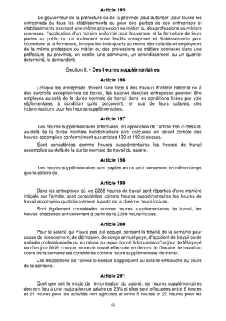 43
Article 195
Le gouverneur de la préfecture ou de la province peut autoriser, pour toutes les
entreprises ou tous les établissements ou pour des parties de ces entreprises et
établissements exerçant une même profession ou métier ou des professions ou métiers
connexes, l'application d'un horaire uniforme pour l'ouverture et la fermeture de leurs
portes au public ou un roulement entre lesdits entreprises et établissements pour
l'ouverture et la fermeture, lorsque les trois-quarts au moins des salariés et employeurs
de la même profession ou métier ou des professions ou métiers connexes dans une
préfecture ou province, un cercle, une commune, un arrondissement ou un quartier
déterminé, le demandent.
Section Il. - Des heures supplémentaires
Article 196
Lorsque les entreprises doivent faire face à des travaux d'intérêt national ou à
des surcroîts exceptionnels de travail, les salariés desdites entreprises peuvent être
employés au-delà de la durée normale de travail dans les conditions fixées par voie
réglementaire, à condition qu'ils perçoivent, en sus de leurs salaires, des
indemnisations pour les heures supplémentaires.
Article 197
Les heures supplémentaires effectuées, en application de l'article 196 ci-dessus,
au-delà de la durée normale hebdomadaire sont calculées en tenant compte des
heures accomplies conformément aux articles 190 et 192 ci-dessus.
Sont considérées comme heures supplémentaires les heures de travail
accomplies au-delà de la durée normale de travail du salarié.
Article 198
Les heures supplémentaires sont payées en un seul versement en même temps
que le salaire dû.
Article 199
Dans les entreprises où les 2288 heures de travail sont réparties d'une manière
inégale sur l'année, sont considérées comme heures supplémentaires les heures de
travail accomplies quotidiennement à partir de la dixième heure incluse.
Sont également considérées comme heures supplémentaires de travail, les
heures effectuées annuellement à partir de la 2289 heure incluse.
Article 200
Pour le salarié qui n'aura pas été occupé pendant la totalité de la semaine pour
cause de licenciement, de démission, de congé annuel payé, d'accident de travail ou de
maladie professionnelle ou en raison du repos donné à l'occasion d'un jour de fête payé
ou d'un jour férié, chaque heure de travail effectuée en dehors de l'horaire de travail au
cours de la semaine est considérée comme heure supplémentaire de travail.
Les dispositions de l'alinéa ci-dessus s'appliquent au salarié embauché au cours
de la semaine.
Article 201
Quel que soit le mode de rémunération du salarié, les heures supplémentaires
donnent lieu à une majoration de salaire de 25% si elles sont effectuées entre 6 heures
et 21 heures pour les activités non agricoles et entre 5 heures et 20 heures pour les
 