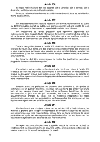 45
Article 206
Le repos hebdomadaire doit être accordé soit le vendredi, soit le samedi, soit le
dimanche, soit le jour du marché hebdomadaire.
Le repos hebdomadaire doit être accordé simultanément à tous les salariés d'un
même établissement.
Article 207
Les établissements dont l'activité nécessite une ouverture permanente au public
ou dont l'interruption nuirait au public, sont admis à donner soit à la totalité de leurs
salariés, soit à certains d'entre eux, un repos hebdomadaire par roulement.
Les dispositions de l'alinéa précédent sont également applicables aux
établissements dans lesquels toute interruption de l'activité entraînerait des pertes du
fait de la nature périssable ou susceptible d'altération rapide des matières premières,
des matières en élaboration ou des produits agricoles objets de leur activité.
Article 208
Outre la dérogation prévue à l'article 207 ci-dessus, l'autorité gouvernementale
chargée du travail peut, après avis des organisations professionnelles des employeurs
et des organisations syndicales des salariés les plus représentatives, autoriser les
établissements qui en font la demande à donner le repos hebdomadaire par roulement
à leurs salariés.
La demande doit être accompagnée de toutes les justifications permettant
d'apprécier la nécessité de la dérogation.
Article 209
L'autorisation est accordée conformément à la procédure prévue à l'article 208
ci-dessus et selon les exigences économiques et concurrentielles de l'établissement,
lorsque la dérogation prévue audit article a pour effet un recrutement de salariés en
nombre suffisant permettant d'assurer l'application de la nouvelle organisation du travail
dans l'établissement.
Article 210
Lorsque, dans une préfecture ou province, une commune ou un groupe de
communes ou un quartier déterminé, les deux tiers au moins des employeurs d'une
part, et des salariés d'autre part, d'une même profession, bénéficiant du repos
hebdomadaire à jour fixe ou par roulement, en font la demande, l'autorité
gouvernementale chargée du travail fixe les modalités d'application du repos
hebdomadaire après avis des organisations professionnelles des employeurs et des
organisations syndicales des salariés les plus représentatives.
Article 211
Conformément aux principes prévus par les articles 205 et 206 ci-dessus, les
mesures à prendre pour le repos hebdomadaire de certaines catégories de salariés,
sont déterminées par voie réglementaire, compte tenu de leurs conditions de travail
particulières et après avis des organisations professionnelles des employeurs et des
organisations syndicales des salariés les plus représentatives.
Article 212
Le repos hebdomadaire peut être suspendu lorsque la nature de l'activité de
l'établissement ou des produits mis en œuvre le justifie, ainsi que dans certains cas de
travaux urgents ou de surcroît exceptionnel de travail.
 