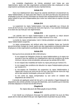 46
Les modalités d'application de l'alinéa précédent sont fixées par voie
réglementaire, après avis des organisations professionnelles des employeurs et des
organisations syndicales des salariés les plus représentatives.
Article 213
Dans tout établissement dans lequel les salariés bénéficient simultanément du
repos hebdomadaire, ce repos peut être réduit à une demi-journée pour les personnes
employées à tous les travaux d'entretien qui doivent être nécessairement faits le jour du
repos collectif et qui sont indispensables pour éviter tout retard dans la reprise normale
du travail.
Article 214
La suspension du repos hebdomadaire n'est pas applicable aux mineurs de
moins de dix-huit ans, ni aux femmes de moins de vingt ans, ni aux salariés handicapés
et ce dans les cas fixés par voie réglementaire.
Article 215
Les salariés dont le repos hebdomadaire a été suspendu ou réduit doivent
bénéficier d'un repos compensateur dans un délai maximum d'un mois.
La durée du repos compensateur visé à l'alinéa précédent est égale à celle du
repos hebdomadaire suspendu.
Le repos compensateur est attribué selon des modalités fixées par l'autorité
gouvernementale chargée du travail, après avis des organisations professionnelles des
employeurs et des organisations syndicales des salariés les plus représentatives.
Article 216
Sont punis d'une amende de 300 à 500 dirhams :
- le non-respect de l'obligation d'octroi du repos hebdomadaire ou le repos non
accordé à tous les salariés d'un établissement dans les conditions de durée
minimum, de jour et de simultanéité, prévues par les articles 205 et 206 ;
- le non-respect des modalités de fixation du repos prévues par l'article 210 ;
- le non-respect des conditions de réduction du repos l'hebdomadaire prévues
par l'article 213 ;
- le non-respect de l'interdiction de suspension du repos hebdomadaire à
l'égard des mineurs de moins de dix-huit ans, des femmes de moins de vingt
ans et des salariés handicapés, prévue par l'article 214 ;
- le non octroi du repos compensateur ou son octroi en violation des
dispositions de l'article 215.
L'amende est appliquée autant de fois qu'il y a de salariés à l'égard desquels les
dispositions des articles précités n'ont pas été observées, sans toutefois que le total des
amendes dépasse le montant de 20.000 dirhams.
Chapitre III
Du repos des jours de fêtes payés et jours fériés.
Article 217
Il est interdit aux employeurs d'occuper les salariés pendant les jours de fêtes
payés dont la liste est déterminée par voie réglementaire et pendant les jours fériés.
 