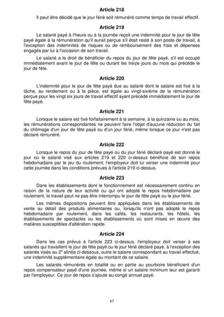 47
Article 218
Il peut être décidé que le jour férié soit rémunéré comme temps de travail effectif.
Article 219
Le salarié payé à l'heure ou à la journée reçoit une indemnité pour le jour de fête
payé égale à la rémunération qu'il aurait perçue s'il était resté à son poste de travail, à
l'exception des indemnités de risques ou de remboursement des frais et dépenses
engagés par lui à l'occasion de son travail.
Le salarié a le droit de bénéficier du repos du jour de fête payé, s'il est occupé
immédiatement avant le jour de fête ou durant les treize jours du mois qui précède le
jour de fête.
Article 220
L'indemnité pour le jour de fête payé due au salarié dont le salaire est fixé à la
tâche, au rendement ou à la pièce, est égale au vingt-sixième de la rémunération
perçue pour les vingt six jours de travail effectif ayant précédé immédiatement le jour de
fête payé.
Article 221
Lorsque le salaire est fixé forfaitairement à la semaine, à la quinzaine ou au mois,
les rémunérations correspondantes ne peuvent faire l'objet d'aucune réduction du fait
du chômage d'un jour de fête payé ou d'un jour férié, même lorsque ce jour n'est pas
déclaré rémunéré.
Article 222
Lorsque le repos du jour de fête payé ou du jour férié déclaré payé est donné le
jour où le salarié visé aux articles 219 et 220 ci-dessus bénéficie de son repos
hebdomadaire par le jeu du roulement, l'employeur doit lui verser une indemnité pour
cette journée dans les conditions prévues à l'article 219 ci-dessus.
Article 223
Dans les établissements dont le fonctionnement est nécessairement continu en
raison de la nature de leur activité ou qui ont adopté le repos hebdomadaire par
roulement, le travail peut ne pas être interrompu le jour de fête payé ou le jour férié.
Les mêmes dispositions peuvent être appliquées dans les établissements de
vente au détail des produits alimentaires ou, lorsqu'ils n'ont pas adopté le repos
hebdomadaire par roulement, dans les cafés, les restaurants, les hôtels, les
établissements de spectacles ou les établissements où sont mises en œuvre des
matières susceptibles d'altération rapide.
Article 224
Dans les cas prévus à l'article 223 ci-dessus, l'employeur doit verser à ses
salariés qui travaillent le jour de fête payé ou le jour férié déclaré payé, à l'exception des
salariés visés au 2e
alinéa ci-dessous, outre le salaire correspondant au travail effectué,
une indemnité supplémentaire égale au montant de ce salaire.
Les salariés rémunérés en totalité ou en partie au pourboire bénéficient d'un
repos compensateur payé d'une journée, même si un salaire minimum leur est garanti
par l'employeur. Ce jour de repos s'ajoute au congé annuel payé.
 