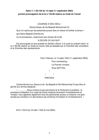 6
Dahir n°1-03-194 du 14 rejeb (11 septembre 2003)
portant promulgation de la loi n°65-99 relative au Code du Travail
LOUANGE A DIEU SEUL !
(Grand Sceau de Sa Majesté Mohammed VI)
Que l’on sache par les présentes-puisse Dieu en élever et fortifier la teneur !
que Notre Majesté Chérifienne,
Vu la Constitution, notamment ses articles 26 et 58,
A DECIDE CE QUI SUIT :
Est promulguée et sera publiée en Bulletin officiel, à la suite du présent dahir, la
loi n°
65-99 relative au Code du travail, telle qu’adoptée par la Chambre des conseillers
et la Chambre des représentants.
Fait à Tétouan, le 14 rejeb 1424 (11 septembre 2003).
Pour contreseing :
Le Premier ministre,
Driss GETTOU.
*
* *
PREFACE
Conformément aux Discours de Sa Majesté le Roi Mohammed VI que Dieu le
glorifie aux termes desquels :
« …………..Nous incitions le gouvernement et le Parlement à accélérer le
processus d’adoption d’un code de travail moderne favorisant l’investissement et
l’emploi, nous appelons également tous les partenaires sociaux à instaurer une paix
sociale qui constitue l’un des facteurs de confiance d’incitation à l’investissement. »
B.O.n°5210 du 16 rabii I 1425 (6 mai 2004).
 