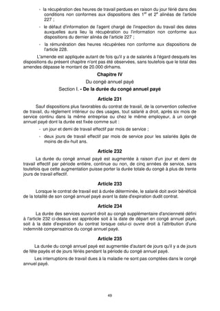 49
- la récupération des heures de travail perdues en raison du jour férié dans des
conditions non conformes aux dispositions des 1er
et 2e
alinéas de l'article
227 ;
- le défaut d'information de l'agent chargé de l'inspection du travail des dates
auxquelles aura lieu la récupération ou l'information non conforme aux
dispositions du dernier alinéa de l'article 227 ;
- la rémunération des heures récupérées non conforme aux dispositions de
l'article 228.
L'amende est appliquée autant de fois qu'il y a de salariés à l'égard desquels les
dispositions du présent chapitre n'ont pas été observées, sans toutefois que le total des
amendes dépasse le montant de 20.000 dirhams.
Chapitre IV
Du congé annuel payé
Section I. - De la durée du congé annuel payé
Article 231
Sauf dispositions plus favorables du contrat de travail, de la convention collective
de travail, du règlement intérieur ou des usages, tout salarié a droit, après six mois de
service continu dans la même entreprise ou chez le même employeur, à un congé
annuel payé dont la durée est fixée comme suit :
- un jour et demi de travail effectif par mois de service ;
- deux jours de travail effectif par mois de service pour les salariés âgés de
moins de dix-huit ans.
Article 232
La durée du congé annuel payé est augmentée à raison d'un jour et demi de
travail effectif par période entière, continue ou non, de cinq années de service, sans
toutefois que cette augmentation puisse porter la durée totale du congé à plus de trente
jours de travail effectif.
Article 233
Lorsque le contrat de travail est à durée déterminée, le salarié doit avoir bénéficié
de la totalité de son congé annuel payé avant la date d'expiration dudit contrat.
Article 234
La durée des services ouvrant droit au congé supplémentaire d'ancienneté défini
à l'article 232 ci-dessus est appréciée soit à la date de départ en congé annuel payé,
soit à la date d'expiration du contrat lorsque celui-ci ouvre droit à l'attribution d'une
indemnité compensatrice du congé annuel payé.
Article 235
La durée du congé annuel payé est augmentée d'autant de jours qu'il y a de jours
de fête payés et de jours fériés pendant la période du congé annuel payé.
Les interruptions de travail dues à la maladie ne sont pas comptées dans le congé
annuel payé.
 