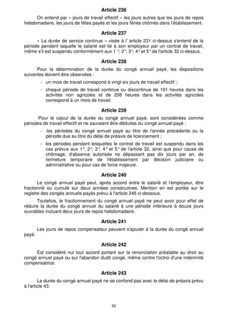 50
Article 236
On entend par « jours de travail effectif » les jours autres que les jours de repos
hebdomadaire, les jours de fêtes payés et les jours fériés chômés dans l'établissement.
Article 237
« La durée de service continue » visée à l' article 231 ci-dessus s'entend de la
période pendant laquelle le salarié est lié à son employeur par un contrat de travail,
même s'il est suspendu conformément aux 1 °
, 2°
, 3°
, 4°et 5°de l'article 32 ci-dessus.
Article 238
Pour la détermination de la durée du congé annuel payé, les dispositions
suivantes doivent être observées :
- un mois de travail correspond à vingt-six jours de travail effectif ;
- chaque période de travail continue ou discontinue de 191 heures dans les
activités non agricoles et de 208 heures dans les activités agricoles
correspond à un mois de travail.
Article 239
Pour le calcul de la durée du congé annuel payé, sont considérées comme
périodes de travail effectif et ne sauraient être déduites du congé annuel payé :
- les périodes du congé annuel payé au titre de l'année précédente ou la
période due au titre du délai de préavis de licenciement ;
- les périodes pendant lesquelles le contrat de travail est suspendu dans les
cas prévus aux 1°
, 2°
, 3°
, 4° et 5° de l'article 32, ainsi que pour cause de
chômage, d'absence autorisée ne dépassant pas dix jours par an, de
fermeture temporaire de l'établissement par décision judiciaire ou
administrative ou pour cas de force majeure.
Article 240
Le congé annuel payé peut, après accord entre le salarié et l'employeur, être
fractionné ou cumulé sur deux années consécutives. Mention en est portée sur le
registre des congés annuels payés prévu à l'article 246 ci-dessous.
Toutefois, le fractionnement du congé annuel payé ne peut avoir pour effet de
réduire la durée du congé annuel du salarié à une période inférieure à douze jours
ouvrables incluant deux jours de repos hebdomadaire.
Article 241
Les jours de repos compensateur peuvent s'ajouter à la durée du congé annuel
payé.
Article 242
Est considéré nul tout accord portant sur la renonciation préalable au droit au
congé annuel payé ou sur l'abandon dudit congé, même contre l'octroi d'une indemnité
compensatrice.
Article 243
La durée du congé annuel payé ne se confond pas avec le délai de préavis prévu
à l'article 43.
 