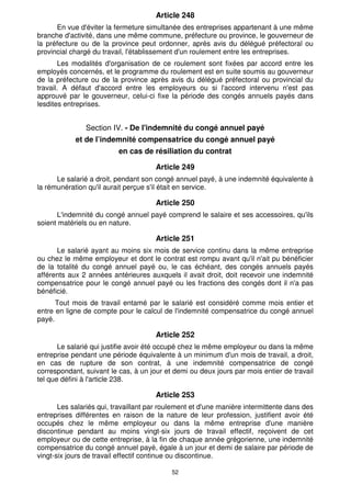 52
Article 248
En vue d'éviter la fermeture simultanée des entreprises appartenant à une même
branche d'activité, dans une même commune, préfecture ou province, le gouverneur de
la préfecture ou de la province peut ordonner, après avis du délégué préfectoral ou
provincial chargé du travail, l'établissement d'un roulement entre les entreprises.
Les modalités d'organisation de ce roulement sont fixées par accord entre les
employés concernés, et le programme du roulement est en suite soumis au gouverneur
de la préfecture ou de la province après avis du délégué préfectoral ou provincial du
travail. A défaut d'accord entre les employeurs ou si l'accord intervenu n'est pas
approuvé par le gouverneur, celui-ci fixe la période des congés annuels payés dans
lesdites entreprises.
Section IV. - De l'indemnité du congé annuel payé
et de l’indemnité compensatrice du congé annuel payé
en cas de résiliation du contrat
Article 249
Le salarié a droit, pendant son congé annuel payé, à une indemnité équivalente à
la rémunération qu'il aurait perçue s'il était en service.
Article 250
L'indemnité du congé annuel payé comprend le salaire et ses accessoires, qu'ils
soient matériels ou en nature.
Article 251
Le salarié ayant au moins six mois de service continu dans la même entreprise
ou chez le même employeur et dont le contrat est rompu avant qu'il n'ait pu bénéficier
de la totalité du congé annuel payé ou, le cas échéant, des congés annuels payés
afférents aux 2 années antérieures auxquels il avait droit, doit recevoir une indemnité
compensatrice pour le congé annuel payé ou les fractions des congés dont il n'a pas
bénéficié.
Tout mois de travail entamé par le salarié est considéré comme mois entier et
entre en ligne de compte pour le calcul de l'indemnité compensatrice du congé annuel
payé.
Article 252
Le salarié qui justifie avoir été occupé chez le même employeur ou dans la même
entreprise pendant une période équivalente à un minimum d'un mois de travail, a droit,
en cas de rupture de son contrat, à une indemnité compensatrice de congé
correspondant, suivant le cas, à un jour et demi ou deux jours par mois entier de travail
tel que défini à l'article 238.
Article 253
Les salariés qui, travaillant par roulement et d'une manière intermittente dans des
entreprises différentes en raison de la nature de leur profession, justifient avoir été
occupés chez le même employeur ou dans la même entreprise d'une manière
discontinue pendant au moins vingt-six jours de travail effectif, reçoivent de cet
employeur ou de cette entreprise, à la fin de chaque année grégorienne, une indemnité
compensatrice du congé annuel payé, égale à un jour et demi de salaire par période de
vingt-six jours de travail effectif continue ou discontinue.
 