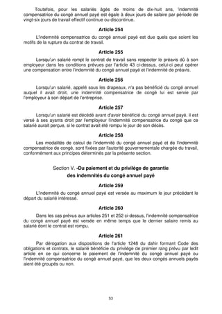 53
Toutefois, pour les salariés âgés de moins de dix-huit ans, 'indemnité
compensatrice du congé annuel payé est égale à deux jours de salaire par période de
vingt-six jours de travail effectif continue ou discontinue.
Article 254
L'indemnité compensatrice du congé annuel payé est due quels que soient les
motifs de la rupture du contrat de travail.
Article 255
Lorsqu'un salarié rompt le contrat de travail sans respecter le préavis dû à son
employeur dans les conditions prévues par l'article 43 ci-dessus, celui-ci peut opérer
une compensation entre l'indemnité du congé annuel payé et l'indemnité de préavis.
Article 256
Lorsqu'un salarié, appelé sous les drapeaux, n'a pas bénéficié du congé annuel
auquel il avait droit, une indemnité compensatrice de congé lui est servie par
l'employeur à son départ de l'entreprise.
Article 257
Lorsqu'un salarié est décédé avant d'avoir bénéficié du congé annuel payé, il est
versé à ses ayants droit par l'employeur l'indemnité compensatrice du congé que ce
salarié aurait perçue, si le contrat avait été rompu le jour de son décès.
Article 258
Les modalités de calcul de l'indemnité du congé annuel payé et de l'indemnité
compensatrice de congé, sont fixées par l'autorité gouvernementale chargée du travail,
conformément aux principes déterminés par la présente section.
Section V. -Du paiement et du privilège de garantie
des indemnités du congé annuel payé
Article 259
L'indemnité du congé annuel payé est versée au maximum le jour précédant le
départ du salarié intéressé.
Article 260
Dans les cas prévus aux articles 251 et 252 ci-dessus, l'indemnité compensatrice
du congé annuel payé est versée en même temps que le dernier salaire remis au
salarié dont le contrat est rompu.
Article 261
Par dérogation aux dispositions de l'article 1248 du dahir formant Code des
obligations et contrats, le salarié bénéficie du privilège de premier rang prévu par ledit
article en ce qui concerne le paiement de l'indemnité du congé annuel payé ou
l'indemnité compensatrice du congé annuel payé, que les deux congés annuels payés
aient été groupés ou non.
 