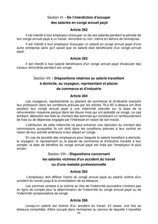 54
Section VI. - De l’interdiction d'occuper
des salariés en congé annuel payé
Article 262
Il est interdit à tout employeur d'occuper un de ses salariés pendant la période de
son congé annuel payé à un travail, rémunéré ou non, même en dehors de l'entreprise.
Il est interdit à tout employeur d'occuper un salarié en congé annuel payé d'une
autre entreprise alors qu'il savait que ce salarié était bénéficiaire d'un congé annuel
payé.
Article 263
Il est interdit à tout salarié bénéficiaire d'un congé annuel payé d'exécuter des
travaux rémunérés pendant son congé.
Section VII. - Dispositions relatives au salarié travaillant
à domicile, au voyageur, représentant et placier
de commerce et d'industrie
Article 264
Les voyageurs, représentants ou placiers de commerce et d'industrie exerçant
leur profession dans les conditions prévues par les articles 79 à 85 ci-dessus ont droit
pendant leur congé annuel payé à une indemnité calculée sur la base de la
rémunération moyenne perçue dans les douze mois qui ont précédé ce congé. Le cas
échéant, déduction est faite du montant des sommes qui constituent un remboursement
de frais ou de dépenses engagés par l'intéressé en raison de son travail.
L'attribution de cette indemnité ne peut entraîner une réduction du montant des
commissions auxquelles ils ont droit dans les conditions prévues à leur contrat en
raison de leur activité antérieure à leur départ en congé.
En cas de pluralité des employeurs pour lesquels le salarié travaillant à domicile,
le voyageur, le représentant ou le placier de commerce et d'industrie travaille à leur
compte, la date de bénéfice du congé annuel payé est fixée par l'employeur le plus
ancien.
Section VIII. - Dispositions concernant
les salariés victimes d'un accident du travail
ou d'une maladie professionnelle
Article 265
L'employeur doit différer l'octroi du congé annuel payé au salarié victime d'un
accident du travail jusqu'à la consolidation de sa blessure.
Les sommes versées à la victime au titre de l'indemnité journalière n'entrent pas
en ligne de compte pour la détermination de l'indemnité du congé annuel payé ou de
l'indemnité compensatrice de congé.
Article 266
Lorsqu'un salarié est victime d'un accident du travail, s'il cesse, une fois sa
blessure consolidée, d'être occupé dans l'entreprise au service de laquelle il travaillait
 