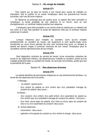 56
Section Il. - Du congé de maladie
Article 271
Tout salarié qui ne peut se rendre à son travail pour cause de maladie ou
d'accident, doit le justifier et en aviser l'employeur dans les quarante-huit heures
suivantes, sauf cas de force majeure.
Si l'absence se prolonge plus de quatre jours, le salarié doit faire connaître à
l'employeur la durée probable de son absence et lui fournir, sauf en cas
d'empêchement, un certificat médical justifiant son absence.
L'employeur peut faire procéder à une contre-visite du salarié par un médecin de
son choix et à ses frais pendant la durée de l'absence fixée par le certificat médical
produit par le salarié.
Article 272
Lorsque l'absence pour maladie ou accident, autre qu'une maladie
professionnelle ou accident du travail, est supérieure à cent quatre-vingts jours
consécutifs au cours d'une période de trois cent soixante-cinq jours, ou lorsque le
salarié est devenu inapte à continuer l'exercice de son travail, l'employeur peut le
considérer comme démissionnaire de son emploi.
Article 273
Sauf disposition contraire du contrat de travail, d'une convention collective de
travail ou du règlement intérieur, les absences pour maladie ou accident, autres qu'une
maladie professionnelle ou accident du travail, ne sont pas rémunérées, quelle que soit
la périodicité de la paie.
Section III. - Des absences diverses
Article 274
Le salarié bénéficie de permissions d'absence en cas d'événements familiaux. La
durée de ces absences est la suivante :
1) Mariage :
- du salarié : quatre jours ;
- d'un enfant du salarié ou d'un enfant issu d'un précédent mariage du
conjoint du salarié: deux jours ;
2) Décès :
- d'un conjoint, d'un enfant, d'un petit enfant, d'un ascendant du salarié ou
d'un enfant issu d'un précédent mariage du conjoint du salarié : trois jours ;
- d'un frère, d'une sœur du salarié, d'un frère ou d'une sœur du conjoint de
celui-ci ou d'un ascendant du conjoint: deux jours.
3) Autres absences :
- circoncision : deux jours ;
- opération chirurgicale du conjoint ou d'un enfant à charge : deux jours.
 