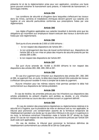 60
présente loi et de la réglementation prise pour son application, constitue une faute
grave pouvant entraîner le licenciement sans préavis, ni indemnité de licenciement, ni
dommages-intérêts.
Article 294
Les conditions de sécurité et d'hygiène dans lesquelles s'effectuent les travaux
dans les mines, carrières et installations chimiques doivent garantir aux salariés une
hygiène et une sécurité particulières conformes aux prescriptions fixées par voie
réglementaire.
Article 295
Les règles d'hygiène applicables aux salariés travaillant à domicile ainsi que les
obligations qui incombent aux employeurs faisant exécuter des travaux à domicile sont
fixées par voie réglementaire.
Article 296
Sont punis d'une amende de 2.000 à 5.000 dirhams :
- le non respect des dispositions de l'article 281 ;
- le non aménagement des lieux de travail conformément aux dispositions de
l'article 282 et la non mise en place des moyens de sécurité prescrits par les
articles 284 à 286 ;
- le non respect des dispositions de l'article 287.
Article 297
Est puni d'une amende de 10.000 à 20.000 dirhams le non respect des
dispositions des articles 283, 288, 289, 290 et 291.
Article 298
En cas d'un jugement pour infraction aux dispositions des articles 281, 282, 285
et 286, ce jugement fixe, en outre, le délai dans lequel doivent être exécutés les travaux
à effectuer sans pouvoir excéder 6 mois à compter de la date du jugement.
Aucune infraction pour les mêmes raisons n'est permise pendant le délai fixé
conformément aux dispositions de l'alinéa précédent.
Article 299
En cas de récidive, les amendes prévues pour les infractions aux dispositions des
articles précédents du présent chapitre sont portées au double, si une infraction
similaire est commise au cours des deux années suivant un jugement définitif.
Article 300
En cas de violation des prescriptions législatives ou réglementaires relatives à la
sécurité et à l'hygiène, que la procédure de mise en demeure soit ou non applicable, le
tribunal peut prononcer une condamnation assortie de la fermeture temporaire de
l'établissement pendant une durée qui ne peut être inférieure à dix jours ni supérieure à
six mois, la fermeture entraînant l'interdiction visée à l'article 90 (2e
alinéa) du Code
pénal. En cas de non respect de ces dispositions, les sanctions prévues par l'article 324
dudit code sont applicables.
En cas de récidive, le tribunal peut prononcer la fermeture définitive de
l'établissement conformément aux articles 90 et 324 du Code pénal.
 