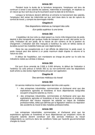 61
Article 301
Pendant toute la durée de la fermeture temporaire, l'employeur est tenu de
continuer à verser à ses salariés les salaires, indemnités et avantages, en espèces ou
en nature qui leur sont dus et qu'ils touchaient avant la date de la fermeture.
Lorsque la fermeture devient définitive et entraîne le licenciement des salariés,
l'employeur doit verser les indemnités qui leur sont dues dans le cas de rupture du
contrat de travail, y compris les dommages-intérêts.
Chapitre Il
Des dispositions relatives au transport des colis
d'un poids supérieur à une tonne
Article 302
L'expéditeur de tout colis ou objet pesant au moins mille kilogrammes de poids,
destiné à être transporté par quelque mode de transport que ce soit, doit porter sur le
colis, l'indication de son poids, de la nature de son contenu et de la position du
chargement. L'indication doit être marquée à l'extérieur du colis en lettres claires et
durables suivant les modalités fixées par voie réglementaire.
Dans les cas exceptionnels où il est difficile de déterminer le poids exact, le
poids marqué peut être estimé à un poids maximum établi d'après le volume et la
nature du colis.
A défaut de l'expéditeur, son mandataire se charge de porter sur le colis les
indications visées aux alinéas ci-dessus.
Article 303
Est puni d'une amende de 2.000 à 5.000 dirhams, le défaut de l'indication à
l'extérieur du colis prévue à l'article 302 ou sa non-conformité avec les dispositions
dudit article ou des textes réglementaires pris pour son application.
Chapitre III
Des services médicaux du travail
Article 304
Un service médical du travail indépendant doit être créé auprès :
1 - des entreprises industrielles, commerciales et d'artisanat ainsi que des
exploitations agricoles et forestières et leurs dépendances lorsqu'elles
occupent cinquante salariés au moins ;
2 - des entreprises industrielles, commerciales et d'artisanat ainsi que des
exploitations agricoles et forestières et leurs dépendances et employeurs
effectuant des travaux exposant les salariés au risque de maladies
professionnelles, telles que définies par la législation relative à la réparation
des accidents du travail et des maladies professionnelles.
Article 305
Les entreprises industrielles, commerciales, et d'artisanat ainsi que les
exploitations agricoles et forestières et leurs dépendances qui emploient moins de
cinquante salariés doivent constituer soit des services médicaux du travail
indépendants ou communs dans les conditions fixées par l'autorité gouvernementale
chargée du travail.
 