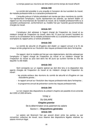 68
Le temps passé aux réunions est rémunéré comme temps de travail effectif.
Article 340
Le comité doit procéder à une enquête à l'occasion de tout accident du travail,
de maladie professionnelle ou à caractère professionnel.
L'enquête prévue à l'alinéa précédent est menée par deux membres du comité,
l'un représentant l'employeur, l'autre représentant les salariés, qui doivent établir un
rapport sur les circonstances de l'accident du travail, de la maladie professionnelle ou à
caractère professionnel, conformément au modèle fixé par l'autorité gouvernementale
chargée du travail.
Article 341
L'employeur doit adresser à l'agent chargé de l'inspection du travail et au
médecin chargé de l'inspection du travail, dans les 15 jours qui suivent l'accident du
travail ou la constatation de la maladie professionnelle ou à caractère professionnel, un
exemplaire du rapport prévu à l'article précédent.
Article 342
Le comité de sécurité et d'hygiène doit établir un rapport annuel à la fin de
chaque année grégorienne sur l'évolution des risques professionnels dans l'entreprise.
Ce rapport, dont le modèle est fixé par voie réglementaire, doit être adressé par
l'employeur à l'agent chargé de l'inspection du travail et au médecin chargé de
l'inspection du travail au plus tard dans les 90 jours qui suivent l'année au titre de
laquelle il a été établi.
Article 343
Sont consignés sur un registre spécial qui doit être tenu à la disposition des
agents chargés de l'inspection du travail et du médecin chargé de l'inspection du
travail :
- les procès-verbaux des réunions du comité de sécurité et d'hygiène en cas
d'accidents graves ;
- le rapport annuel sur l'évolution des risques professionnels dans l'entreprise ;
- le programme annuel de prévention contre les risques professionnels.
Article 344
Le non respect des dispositions du présent chapitre est passible d'une amende
de 2.000 à 5.000 dirhams.
TITRE V
DU SALAIRE
Chapitre premier
De la détermination et du paiement du salaire
Section I. - Dispositions générales
Article 345
Le salaire est librement fixé par accord direct entre les parties ou par
convention collective de travail, sous réserve des dispositions légales relatives au
salaire minimum légal.
 