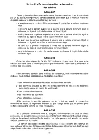 77
Section III. - De la saisie-arrêt et de la cession
des salaires
Article 387
Quels qu'en soient le montant et la nature, les rémunérations dues à tout salarié
par un ou plusieurs employeurs, sont saisissables à condition que le montant retenu ne
dépasse pas pour le salaire annuelles taux suivants :
- le vingtième sur la portion inférieure ou égale à quatre fois le salaire minimum
légal ;
- le dixième sur la portion supérieure à quatre fois le salaire minimum légal et
inférieure ou égale à huit fois le salaire minimum légal ;
- le cinquième sur la portion supérieure à huit fois le salaire minimum légal et
inférieure ou égale à douze fois le salaire minimum légal ;
- le quart sur la portion supérieure à douze fois le salaire minimum légal et
inférieure ou égale à seize fois le salaire minimum légal ;
- le tiers sur la portion supérieure à seize fois le salaire minimum légal et
inférieure ou égale à vingt fois le salaire minimum légal ;
- sans limitation sur la portion du salaire annuel supérieure à vingt fois le salaire
minimum légal.
Article 388
Outre les dispositions de l'article 387 ci-dessus, il peut être cédé une autre
fraction du salaire dans la même proportion que celle qui est saisissable quel que soit le
nombre des créanciers.
Article 389
Il doit être tenu compte, dans le calcul de la retenue, non seulement du salaire
de base, mais de tous accessoires, à l'exception toutefois :
1°des indemnités et rentes déclarées insaisissables par la loi ;
2° des sommes allouées au titre de remboursement de frais ou de dépenses
subis par le salarié en raison de son travail ;
3°des primes à la naissance ;
4°de l'indemnité de logement ;
5°des allocations familiales ;
6°
de certaines indemnités prévues par le contrat de travail, la convention
collective de travail, le règlement intérieur ou par l'usage telles que les primes pour
certaines occasions comme les fêtes religieuses.
Article 390
Si la pension alimentaire due au conjoint, conformément au code du statut
personnel, est exigible mensuellement, son montant est intégralement prélevé chaque
mois sur la portion insaisissable du salaire, que cette pension soit versée par saisie-
arrêt ou par cession du salaire.
La portion saisissable desdits salaires peut, le cas échéant, être retenue en
sus, soit pour sûreté des échéances arriérées de la pension alimentaire et des frais, soit
au profit des créanciers ordinaires ou opposants.
 
