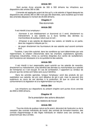 78
Article 391
Sont punies d'une amende de 300 à 500 dirhams les infractions aux
dispositions des articles 385 et 386.
L'amende est appliquée autant de fois qu'il y a de salariés à l'égard desquels les
dispositions des articles 385 et 386 n'ont pas été observées, sans toutefois que le total
des amendes dépasse le montant de 20.000 dirhams.
Chapitre V
Des économats
Article 392
Il est interdit à tout employeur :
- d'annexer à son établissement un économat où il vend, directement ou
indirectement, à ses salariés ou à leurs familles des denrées ou
marchandises de quelque nature que ce soit ;
- d'imposer à ses salariés de dépenser leur salaire, en totalité ou en partie,
dans les magasins indiqués par lui ;
- de payer directement les fournisseurs de ses salariés sauf accord contraire
écrit.
Toutefois, il peut être autorisé, dans les conditions qui sont déterminées par voie
réglementaire, la création d'économats dans les chantiers, exploitations agricoles,
entreprises industrielles, mines ou carrières éloignées d'un centre de ravitaillement,
dont l'existence est nécessaire à la vie quotidienne des salariés.
Article 393
Il est interdit à tout responsable ayant autorité sur les salariés de revendre,
directement ou indirectement, avec bénéfice des denrées ou marchandises aux salariés
de l'entreprise où il est occupé. En cas de contestation, il appartient au vendeur de
prouver que les ventes sont faites sans aucun bénéfice.
Dans les activités agricoles, lorsque l'employeur vend des produits de son
exploitation aux salariés, les prix sont débattus de gré à gré, mais ne peuvent être
supérieurs au cours de ces denrées à la production, tel que ce cours est fixé
conformément à la législation et à la réglementation sur les prix.
Article 394
Les infractions aux dispositions du présent chapitre sont punies d'une amende
de 2000 à 5000 dirhams.
Chapitre VI
De la prescription des actions découlant
des relations de travail
Article 395
Tous les droits de quelque nature qu'ils soient, découlant de l'exécution ou de la
cessation des contrats individuels de travail, des contrats de formation-insertion, des
contrats d'apprentissage et des litiges individuels en relation avec ces contrats, se
prescrivent par deux années.
 