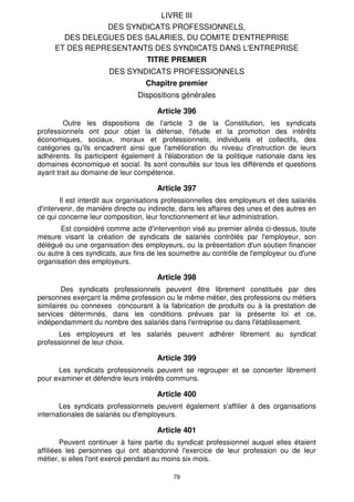 79
LIVRE III
DES SYNDICATS PROFESSIONNELS,
DES DELEGUES DES SALARIES, DU COMITE D'ENTREPRISE
ET DES REPRESENTANTS DES SYNDICATS DANS L'ENTREPRISE
TITRE PREMIER
DES SYNDICATS PROFESSIONNELS
Chapitre premier
Dispositions générales
Article 396
Outre les dispositions de l'article 3 de la Constitution, les syndicats
professionnels ont pour objet la défense, l'étude et la promotion des intérêts
économiques, sociaux, moraux et professionnels, individuels et collectifs, des
catégories qu'ils encadrent ainsi que l'amélioration du niveau d'instruction de leurs
adhérents. Ils participent également à l'élaboration de la politique nationale dans les
domaines économique et social. Ils sont consultés sur tous les différends et questions
ayant trait au domaine de leur compétence.
Article 397
Il est interdit aux organisations professionnelles des employeurs et des salariés
d'intervenir, de manière directe ou indirecte, dans les affaires des unes et des autres en
ce qui concerne leur composition, leur fonctionnement et leur administration.
Est considéré comme acte d'intervention visé au premier alinéa ci-dessus, toute
mesure visant la création de syndicats de salariés contrôlés par l'employeur, son
délégué ou une organisation des employeurs, ou la présentation d'un soutien financier
ou autre à ces syndicats, aux fins de les soumettre au contrôle de l'employeur ou d'une
organisation des employeurs.
Article 398
Des syndicats professionnels peuvent être librement constitués par des
personnes exerçant la même profession ou le même métier, des professions ou métiers
similaires ou connexes concourant à la fabrication de produits ou à la prestation de
services déterminés, dans les conditions prévues par la présente loi et ce,
indépendamment du nombre des salariés dans l'entreprise ou dans l'établissement.
Les employeurs et les salariés peuvent adhérer librement au syndicat
professionnel de leur choix.
Article 399
Les syndicats professionnels peuvent se regrouper et se concerter librement
pour examiner et défendre leurs intérêts communs.
Article 400
Les syndicats professionnels peuvent également s'affilier à des organisations
internationales de salariés ou d'employeurs.
Article 401
Peuvent continuer à faire partie du syndicat professionnel auquel elles étaient
affiliées les personnes qui ont abandonné l'exercice de leur profession ou de leur
métier, si elles l'ont exercé pendant au moins six mois.
 