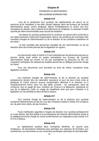 82
Chapitre III
Constitution et administration
des syndicats professionnels
Article 414
Lors de la constitution d'un syndicat, les représentants de celui-ci ou la
personne qu'ils mandatent à cet effet, doivent déposer dans les bureaux de l'autorité
administrative locale, contre récépissé, délivré immédiatement ou contre visa d'un
exemplaire du dossier, dans l'attente de la délivrance du récépissé, ou adresser à ladite
autorité par lettre recommandée avec accusé de réception :
- les statuts du syndicat professionnel à constituer qui doivent être conformes à
son objet et préciser notamment l'organisation interne, les conditions de nomination des
membres chargés de l'administration ou de la direction et les conditions d'adhésion et
de retrait ;
- la liste complète des personnes chargées de son administration ou de sa
direction dans les formes prévues par la législation en vigueur.
Article 415
Les documents visés à l'article 414 sont adressés par les personnes prévues au
premier alinéa dudit article en quatre exemplaires aux bureaux de l'autorité
administrative locale qui envoie l'un de ces exemplaires au procureur du Roi. Un
cinquième exemplaire est adressé par lesdites personnes au délégué provincial chargé
du travail.
Tous ces documents sont exonérés du droit de timbre nonobstant toute
législation contraire.
Article 416
Les membres chargés de l'administration et de la direction du syndicat
professionnel doivent être de nationalité marocaine et jouir de leurs droits civils et
politiques et n'avoir encouru aucune condamnation définitive à la réclusion ou à
l'emprisonnement ferme, pour l'un des délits suivants : vol, escroquerie, abus de
confiance, faux et usage de faux, incitation de mineurs à la débauche, assistance en
vue de la débauche, trafic ou usage de stupéfiants ainsi que pour infraction à la
législation sur les sociétés et abus de biens sociaux.
Article 417
Tout membre chargé de l'administration ou de la direction d'un syndicat
condamné définitivement au titre de l'une des infractions visées à l'article 416 ci-dessus
est, de plein droit, déchu de ses fonctions.
Article 418
Toute modification apportée à l'organe de direction d'un syndicat professionnel
ou à ses statuts, doit être portée à la connaissance de l'autorité administrative locale et
au délégué provincial chargé du travail conformément aux dispositions des articles 414
et 415 ci-dessus.
Article 419
Le représentant syndical dans l'entreprise bénéficie, en accord avec
l'employeur, de permissions d'absence pour participer aux sessions de formation, aux
conférences, aux séminaires ou aux rencontres syndicales nationales et internationales.
 