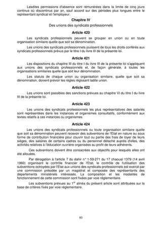 83
Lesdites permissions d'absence sont rémunérées dans la limite de cinq jours
continus où discontinus par an, sauf accord sur des périodes plus longues entre le
représentant syndical et l'employeur.
Chapitre IV
Des unions des syndicats professionnels
Article 420
Les syndicats professionnels peuvent se grouper en union ou en toute
organisation similaire quelle que soit sa dénomination.
Les unions des syndicats professionnels jouissent de tous les droits conférés aux
syndicats professionnels prévus par le titre I du livre III de la présente loi.
Article 421
Les dispositions du chapitre III du titre I du livre III de la présente loi s'appliquent
aux unions des syndicats professionnels et, de façon générale, à toutes les
organisations similaires quelle que soit leur dénomination.
Les statuts de chaque union ou organisation similaire, quelle que soit sa
dénomination, doivent prévoir les règles régissant ladite union.
Article 422
Les unions sont passibles des sanctions prévues au chapitre VI du titre I du livre
III de la présente loi.
Article 423
Les unions des syndicats professionnels les plus représentatives des salariés
sont représentées dans les instances et organismes consultatifs, conformément aux
textes relatifs à ces instances ou organismes.
Article 424
Les unions des syndicats professionnels ou toute organisation similaire quelle
que soit sa dénomination peuvent recevoir des subventions de l'Etat en nature ou sous
forme de contribution financière pour couvrir tout ou partie des frais de loyer de leurs
sièges, des salaires de certains cadres ou du personnel détaché auprès d'elles, des
activités relatives à l'éducation ouvrière organisées au profit de leurs adhérents.
Ces subventions doivent être consacrées aux objectifs pour lesquels elles ont
été allouées.
Par dérogation à l'article 7 du dahir n° 1-59-271 du 17 chaoual 1379 (14 avril
1960) organisant le contrôle financier de l'Etat, le contrôle de l'utilisation des
subventions octroyées par l'Etat aux unions des syndicats professionnels est exercé par
une commission présidée par un magistrat et composée des représentants des
départements ministériels intéressés. La composition et les modalités de
fonctionnement de cette commission sont fixées par voie réglementaire.
Les subventions prévues au 1er
alinéa du présent article sont attribuées sur la
base de critères fixés par voie réglementaire.
 