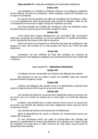 88
Sous-section Il - Listes de candidature et commission électorale
Article 444
Les candidats aux mandats de délégués titulaires et de délégués suppléants
doivent déposer les listes de candidature, contre récépissé, auprès de l'employeur qui
en signe un exemplaire.
En cas de refus de réception des listes de candidature par l'employeur, celles-
ci lui sont expédiées par lettre recommandée avec accusé de réception. Dans ce cas,
un exemplaire en est envoyé à l'agent chargé de l'inspection du travail.
Les listes précitées sont établies par l'employeur selon les modalités et dans
les délais fixés par l'autorité gouvernementale chargée du travail.
Article 445
Il est institué dans chaque établissement une commission dite «commission
électorale» composée de l'employeur ou de son représentant, en qualité de président,
et d'un représentant de chacune des listes en présence.
Cette commission est chargée de la vérification des listes de candidatures. Elle
désigne en outre, les membres du ou des bureaux de vote et leur remet les listes
électorales.
Article 446
L'employeur est tenu d'afficher les listes des candidats aux fonctions de
délégués titulaires et de délégués suppléants aux emplacements prévus par l'article 455
ci-dessous.
Sous-section III. - Opérations électorales
Article 447
L'employeur est tenu de procéder aux élections des délégués des salariés.
Ces élections ont lieu aux dates et selon les modalités fixées par l'autorité
gouvernementale chargée du travail.
Article 448
L'élection des délégués des salariés a lieu à la représentation proportionnelle
suivant la règle de la plus forte moyenne et au scrutin secret.
Article 449
Les résultats des élections ne peuvent être valablement acquis au premier tour
de scrutin que si le nombre de votants est au moins égal à la moitié des électeurs
inscrits.
A défaut, il est procédé dans un délai maximum de dix jours à un second tour
de scrutin. Les résultats des élections sont alors valablement acquis quel que soit le
nombre des votants.
Les résultats des élections sont proclamés immédiatement.
Après le dépouillement du scrutin et affichés aux emplacements prévus par
l'article 455 ci-dessous.
Le chef d'entreprise remet une copie du procès-verbal des résultats des
élections au représentant de chaque liste électorale et en adresse une à l'agent chargé
de l'inspection du travail dans un délai maximum de vingt quatre heures suivant la
proclamation des résultats.
 
