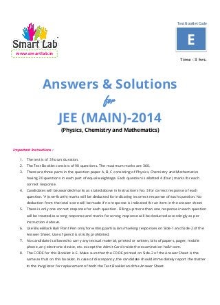 Test Booklet Code
www.smartlab.in
Time : 3 hrs.
Answers & Solutions
for
JEE (MAIN)-2014
(Physics, Chemistry and Mathematics)
Important Instructions :
1. The test is of 3 hours duration.
2. The Test Booklet consists of 90 questions. The maximum marks are 360.
3. There are three parts in the question paper A, B, C consisting of Physics, Chemistry and Mathematics
having 30 questions in each part of equal weightage. Each question is allotted 4 (four) marks for each
correct response.
4. Candidates will be awarded marks as stated above in Instructions No. 3 for correct response of each
question. ¼ (one-fourth) marks will be deducted for indicating incorrect response of each question. No
deduction from the total score will be made if no response is indicated for an item in the answer sheet.
5. There is only one correct response for each question. Filling up more than one response in each question
will be treated as wrong response and marks for wrong response will be deducted accordingly as per
instruction 4 above.
6. Use Blue/Black Ball Point Pen only for writing particulars/marking responses on Side-1 and Side-2 of the
Answer Sheet. Use of pencil is strictly prohibited.
7. No candidate is allowed to carry any textual material, printed or written, bits of papers, pager, mobile
phone, any electronic device, etc. except the Admit Card inside the examination hall/room.
8. The CODE for this Booklet is E. Make sure that the CODE printed on Side-2 of the Answer Sheet is the
same as that on this booklet. In case of discrepancy, the candidate should immediately report the matter
to the Invigilator for replacement of both the Test Booklet and the Answer Sheet.
E
 