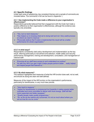 4.3 Specific findings
Under each area of questioning, key consistent themes and a sample of comments are
included below. The comments in full can be found in Appendix 1.

4.3.1 Has implementing the Code made a difference to your organisation’s
effectiveness?
Respondents generally believed that their engagement with the Code had made a
positive difference to their organisation’s effectiveness, although the evidence was
typically only anecdotal.


•   “Yes, but no hard measures.”
•   “Has helped us in knowing what we’re doing well and not. Very useful process
    on where we need to improve.”
•   “Personally believe that if code is implemented the result will be a better
    performance for whole organisation.”



4.3.2 In what ways?
Respondents consistently cited policy development and implementation as the key
result, referring particularly to recruitment and selection, health safety and security,
performance management, training and development, consultation, and management of
national staff.

•   “Ensuring all our staff have access to and understand our polices”
•   “As with any HR if you get it right it helps people perform better… really helped
    and helped people feel listened to.”



4.3.3 By what measures?
The research highlighted that measures of what the HR function does well, not so well,
and should be doing are clear and well defined.

Measures of the impact of the HR function on the organisation’s performance,
particularly for beneficiaries, is very much less precise.

•   “Very hard to measure.”
•   “Impact for beneficiaries is unmeasured but hopefully it makes people better
    motivated and more committed to deliver with more energy. Staff will feel
    more supported and better equipped.”
•   “Quality people make quality programmes.”
•   “So, as far as the metrics are concerned, it’s not so much about where you
    are as how far you’ve come”




Making a difference? Evaluating the impact of The People In Aid Code          Page 10 of 27
 