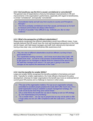 4.3.4 And would you say the link is causal, correlational or coincidental?
The general view of respondents is that any link between improvements in HR and
improvements in the organisation’s performance, especially with regard to beneficiaries,
is at best “correlational”, and typically “coincidental”.

    •    “Coincidental mainly and will vary from country to country and Principle to
         Principle.”
    •    “The link is probably correlational more than causal, just because a) it’s hard
         to measure and b) there are always other factors.”
    •    “In terms of causality? Very difficult to say. Indirectly yes. But no clear
         evidence.”



4.3.5 What’s the perspective of different stakeholders?
Respondents recognised that different stakeholders would have different views. It was
typically believed that HR would have the most well developed perspective on the Code
and its impact, with field based managers and staff, both national and international
having a less clear view, and beneficiaries little awareness at all.


•       “Yes, the view of different stakeholders would be different, but they’d have
        good stories to tell. “
•       “Our expatriates working overseas... don’t know much about (the Code). HR
        people know most. ..but we’re in the process of decentralising HR. We need
        to get closer to it so managers in Bande Ache for instance know about it and
        the staff they manage know about it. So next year is going to see some
        changes as we expand the awareness of the Code.”



4.3.6 And the benefits for smaller NGOs?
Large and smaller NGOs recognised the benefits available to themselves and each
other. Typically for smaller organisations, the Code offered a framework for policy
development, whereas for larger organisations the benefit was more an endorsement of
current good HR practice and a challenge to improve in other areas.

    •     “The size of the organisation matters. For (us) as an organisation already
          committed to excellent people practice the Code didn’t offer much new. For a
          small organisation trying to establish a people management strategy, the
          Code would be the best thing since sliced bread.”
    •     “(As a small NGO) the benefit (for us) was in helping us set our HR strategy
          up. And implementing and prioritising.”
    •      “As a smaller NGO… we can say to people that we may not be able to offer
          a huge salary but we can offer compliance with the Code and x, y and z as a
          result. “




Making a difference? Evaluating the impact of The People In Aid Code             Page 11 of 27
 