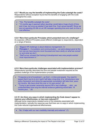 4.3.7 Would you say the benefits of implementing the Code outweigh the costs?
Respondents without exception found that the benefits of engaging with the Code
outweighed the costs.

    •    “Yes. The benefits outweigh the costs”.
    •    “12 months ago it seemed rather daunting; would take a huge chunk of time,
         and it has, but once we started it has been fine. Cost versus benefit? Since we
         are not spending 25-30k on an HR manager spending time and cash on this is
         cost effective. “



4.3.8 Were there particular Principles which presented more of a challenge?
As expected, different Principles posed different challenges to respondents, dependent
on a range of factors.

    •    “Biggest HR challenge is about distance management. (1)
    •    Principle 4 – Consultation and communication – we were always good at this
         but now we have become more focussed and have clarity on what we consult
         on and what we don’t.
    •    “Staff survey showed that training & development was area people wanted
         most improvement in.”




4.3.9 Were there particular challenges associated with implementation process?
Respondents typically described the time and people investment required as the
greatest challenge of the implementation process.

•       “It requires a lot of investment – up front – in time and people. You need to
        expect that if you’re to do it well it will take a long time. E.g. introducing a new
        policy framework and doing the appropriate consultation will take time, years
        not months. We have done this over a 3-4 year period”. (6)
•        “Trying to get broader ownership beyond HR a real challenge…. also…we
        underestimated how long the internal evidence gathering would take; 18
        months plus…” (9)



4.3.10 Are there any ways in which implementing the Code doesn’t appear to
improve your effectiveness, or has even reduced it?
Although some respondents restated some of the obstacles associated with
implementation, typically the response was that there are no ways in which implementing
the Code reduces organisational effectiveness.

    •    “No. It helps with our own credibility internally and external.” (7)




Making a difference? Evaluating the impact of The People In Aid Code                 Page 12 of 27
 