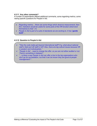 4.3.11 Any other comments?
A number of respondents offered additional comments, some regarding metrics, some
raising specific questions for People In Aid.


  •   Regarding metrics…”there are some things which deserve measurement, then
      fine. Indicators would be useful for some parts of the HR function which lend
      themselves to that.” (1)
  •   People In Aid is part of a suite of standards we are working to. It has “gentle
      teeth”…



4.3.12 Question to People In Aid

  •   “Has the code really got beyond International staff? E.g. what about national
      staff in field and UK staff in UK? Also, there are big cultural issues because HR
      is western and individualistic.”
  •   “People In Aid …need to change the offer, so you are not either audited or not.
      There’s something in between”.
  •   “…is there a way People In Aid can offer a line to the big organisations who
      don’t go for accreditation, but that it can be known they are good at people
      management? “




Making a difference? Evaluating the impact of The People In Aid Code         Page 13 of 27
 