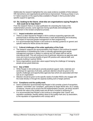 Additionally the research highlighted the very weak evidence available of links between
HR interventions and organisational performance improvement. Picking up these in turn,
6.1 below expands on the opportunities available to People In Aid to provide further
specific support to agencies.

6.1 So, looking to the future, what else are organisations saying People In
    Aid could do to help them?
From the research there is no clear justification for amending the Code or the
implementation process, some agencies having specifically acknowledged the
improvement in the revised compliance process.

6.1.1 Impact evaluation and metrics
• There is a clear request for People In Aid to continue supporting agencies with
    practical tools to develop their effectiveness in both demonstrating and evaluating
    the impact of improved people management on their programming.
• It is recommended that People In Aid continue to develop guidance on generic and
    specific metrics for NGOs across the sector

6.1.2 Cultural challenges of the wider application of the Code
• The research supports the recommendation that People In Aid continue to support
    organisations in embedding the Code in culturally appropriate good people
    management practices in relation to national and UK based staff as well as
    international staff. This will continue to be of particular relevance as agencies seek
    more and more to pursue benefits of good HR practice with national staff, and
    capacity building in partner NGOs.
• Some organisations would also value support facing the challenge of managing
    people across great distances.

6.1.3 Size of NGO
• While People In Aid continues to provide practical support, tools, materials and
    workshops for agencies of all sizes, particular attention should be given to the
    specific challenges and opportunities agencies face which are associated with their
    size as an organisation.
• Attention should be given to the specific needs of smaller NGOs who engage with
    the Code directly or through the capacity building work of larger partners.

6.1.4 Compliance and the quality-mark
• Some contributors recommended that People In Aid consider a level of recognition,
    between “committed” and “compliant”, particularly for larger NGOs who, for a variety
    of reasons, choose not to pursue the full implementation process, yet which wouldn’t
    diminish the value of the quality-mark and all that’s involved in achieving it?
• It is recommended that People In Aid continue to strengthen their “brand” and
    reputation worldwide, thereby adding value to the quality-mark and, by association,
    to the reputation of organisations who comply with it.




Making a difference? Evaluating the impact of The People In Aid Code           Page 15 of 27
 