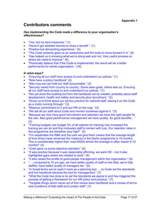 Appendix 1
Contributors comments
Has implementing the Code made a difference to your organisation’s
effectiveness?

•   “Yes, but no hard measures.” (1)
•   “Haven’t got detailed records to show a benefit “. (1)
•   “Positive but demanding experience.” (6)
•   “The Code certainly gave us an awareness and the tools to move forward in it.” (6)
•   “Has helped us in knowing what we’re doing well and not. Very useful process on
    where we need to improve.” (9)
•   “Personally believe that if the Code is implemented, the result will be a better
    performance for whole organisation. “(16)

In what ways?
• “Ensuring all our staff have access to and understand our polices “.(1)
• “Now have a policy handbook” (2)
• “Also now we can hold our staff accountable.” (2)
• “Security varied from country to country. Some were great, others less so. Ensuring
    all our staff have access to and understand our polices. “(1)
• “Not yet done the auditing but from the handbook we’ve created, probably about staff
    development, health and safety and security plus recruitment. “(2)
• “Drove us to think about our ad-hoc practice for national staff, basing it on the Code
    as a motto running through.” (3)
• “Massive commitment to it and put HR on the map. “(3)
• “We tell all our staff about Code and monitor ourselves against it. “(3)
• “Because we now have good recruitment and selection we have the right people for
    the role. Also good performance management we have quality. So good benefits…”
    (3)
• “Training budgets (we budget 3% of all salaries for training) has increased the
    training we can do and this motivates staff to remain with (us). Our retention rates in
    this programme are therefore very high!” (5)
• “For expatriates the R&R and the care we give them means that the average length
    of time (they) have remained (for instance) in the Darfur programme is 19 months.
    This is considerably higher than most NGOs where the average is often nearer 6-12
    months!” (5)
• “Code gave us some objective standard.” (6)
• “It was positive because it was reasonably affirming, we were OK – but it also
    highlighted gaps where we needed to work.” (6)
• “It also raised the profile of good people management within the organisation.” (6)
• “…, compared to 10 yrs ago, we have better quality of staff on the field, we’re fully
    staffed, have better quality of managers etc.” (6)
• “In broad terms we’ve used it more as a planning tool…. so Code set the standards
    and the handbook became the tool for management.” (7)
• “What the Code has done is its set the standards we aspire to and has triggered the
    process of getting a framework for our HR policy and practice.” (7)
• “Tangible things which came out of first review were handbook and a review of terms
    and conditions of field staff and London staff.” (7)


Making a difference? Evaluating the impact of The People In Aid Code          Page 17 of 27
 