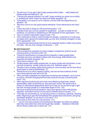 •   “As with any hr if you get it right it helps people perform better… really helped and
    helped people feel listened to.” (8)
•   “Training and capacity building in our staff. I keep revisiting our values one of which
    is “professional” which means we need to be better equipped.” (8)
•   “Consultation is an issue for us for instance, and the Code has helped focus our
    attention.” (9)
•   “We have a set of our own good practice standards. Cross referenced to the Code.”
    (12)
•   “Taken the Code to shape our HR and training policy.” (13)
•   “Decided Code was not only valuable for expatriates …but also a charter for UK
    workforce, so important in establishing an HR framework for the organisation.” (14)
•   “Use it to position organisation against Code.” (14)
•   “Don’t subscribe to Code to make life better for refugee. I subscribe to it so the guys
    we deploy aren’t going to be treated badly, go nuts, and not being managed in a way
    that is appropriate.” (14)
•   “I can genuinely demonstrate that the lot of an expatriate worker is better since doing
    the Code…We can show changes in behaviour…” (14)

By what measures?
• “We do programme evaluation at various stages in programme cycle but as yet
   nothing touches on the links to HR.” (2)
• “Impact for beneficiaries is unmeasured but hopefully it makes people better
   motivated and more committed to deliver with more energy. Staff will feel more
   supported and better equipped.” (2)
• “Very hard to measure.” (3)
• “Quality people make quality programmes. It’s about morale and commitment, so we
   can look at retention, morale, going the extra mile. Staff feel valued.” (3)
• “Directly in terms of policy clarity and focussing on communication etc we have had a
   good impact on work to beneficiaries.” (7)
• “Whole thrust of our HR is capacity building, and now we have evidence of what
   we’re doing well and what we’re not.”(8)
• “HR is not really integrated into programme monitoring and evaluation, we’re a bit of
   an add-on, but that’s changing and the Code could be one way of achieving that
   more.” (10)
• “Main argument would be that we’d have more effective programmes, trained
   appropriately, better at what they do, also we’d save money. We spend a lot of
   money on international deployments which don’t work out, so we want to get it right
   first time and keep people for a reasonable length of time.” (10)
• “Not done anything formal (Evaluation). Have done figures in basic HR stuff like
   appraisal, recruitment turnover but too early to identify trends or causes.” (11)
• “Internally can see benefit e.g. our training provision is improving, selecting, inducting
   better. Beginning to get informal feedback from people about recruitment, and giving
   candidates feedback. So yes there’s a link there.” (11)
• “Genuinely do think there are improvements.” (11)
• “…we are a lot more proactive and professional. Managers and others are getting
   what they need rather than what we thought they needed. …feedback is that what
   HR are doing is better than it used to be.” (11)




Making a difference? Evaluating the impact of The People In Aid Code          Page 18 of 27
 