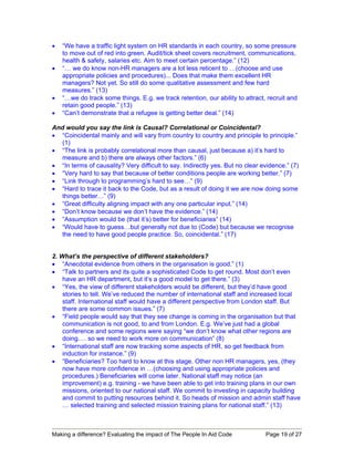 •   “We have a traffic light system on HR standards in each country, so some pressure
    to move out of red into green. Audit/tick sheet covers recruitment, communications,
    health & safety, salaries etc. Aim to meet certain percentage.” (12)
•   “… we do know non-HR managers are a lot less reticent to …(choose and use
    appropriate policies and procedures)... Does that make them excellent HR
    managers? Not yet. So still do some qualitative assessment and few hard
    measures.” (13)
•   “…we do track some things. E.g. we track retention, our ability to attract, recruit and
    retain good people.” (13)
•   “Can’t demonstrate that a refugee is getting better deal.” (14)

And would you say the link is Causal? Correlational or Coincidental?
• “Coincidental mainly and will vary from country to country and principle to principle.”
  (1)
• “The link is probably correlational more than causal, just because a) it’s hard to
  measure and b) there are always other factors.” (6)
• “In terms of causality? Very difficult to say. Indirectly yes. But no clear evidence.” (7)
• “Very hard to say that because of better conditions people are working better.” (7)
• “Link through to programming’s hard to see…” (9)
• “Hard to trace it back to the Code, but as a result of doing it we are now doing some
  things better…” (9)
• “Great difficulty aligning impact with any one particular input.” (14)
• “Don’t know because we don’t have the evidence.” (14)
• “Assumption would be (that it’s) better for beneficiaries” (14)
• “Would have to guess…but generally not due to (Code) but because we recognise
  the need to have good people practice. So, coincidental.” (17)


2. What’s the perspective of different stakeholders?
• “Anecdotal evidence from others in the organisation is good.” (1)
• “Talk to partners and its quite a sophisticated Code to get round. Most don’t even
    have an HR department, but it’s a good model to get there.” (3)
• “Yes, the view of different stakeholders would be different, but they’d have good
    stories to tell. We’ve reduced the number of international staff and increased local
    staff. International staff would have a different perspective from London staff. But
    there are some common issues.” (7)
• “Field people would say that they see change is coming in the organisation but that
    communication is not good, to and from London. E.g. We’ve just had a global
    conference and some regions were saying “we don’t know what other regions are
    doing.… so we need to work more on communication” (8)
• “International staff are now tracking some aspects of HR, so get feedback from
    induction for instance.” (9)
• “Beneficiaries? Too hard to know at this stage. Other non HR managers, yes, (they
    now have more confidence in …(choosing and using appropriate policies and
    procedures.) Beneficiaries will come later. National staff may notice (an
    improvement) e.g. training - we have been able to get into training plans in our own
    missions, oriented to our national staff. We commit to investing in capacity building
    and commit to putting resources behind it. So heads of mission and admin staff have
    … selected training and selected mission training plans for national staff.” (13)



Making a difference? Evaluating the impact of The People In Aid Code           Page 19 of 27
 