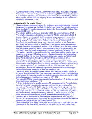 •   “Our expatriates working overseas... don’t know much about (the Code). HR people
    know most. …but we’re in the process of decentralising HR. We need to get closer to
    it so managers in Bande Ache for instance know about it, and the staff they manage
    know about it. So next year (we’re) going to see some changes as we expand the
    awareness of the Code.” (14)

And the benefits for smaller NGOs?
• “The size of the organisation matters. For (us) as an organisation already committed
  to excellent people practice the Code didn’t offer much new. For a small organisation
  trying to establish a people management strategy, the Code would be the best thing
  since sliced bread.” (1)
• “For a larger NGO, it costs more; for smaller NGOs it’s easier to implement.” (3)
• “For smaller organisations, like some of our partner NGOs, we are committed to it
  because it’s part of our capacity building approach anyway, because we want our
  partners to be getting better at managing themselves. The biggest challenge is
  getting started. So my advice would be “Get on the journey”. One danger in
  introducing too many metrics which carry a pass/fail measure, is that for smaller
  NGOs who are already in awe of the big ones, it will develop a fear of failure which
  prevents them ever getting to start with the Code. So there’s more value for smaller
  NGOs in it being framed as continuous improvement. So, as far as the metrics are
  concerned, it’s not so much about where you are as how far you’ve come”. (6)
• “Gut feeling …possibly more use to small ones. Large (organisations) tend to have the
  resources to employ an HR person anyway …Smaller or medium size organisations
  like us can’t afford that nor to do the research about good practice so People In Aid
  doing that is essential. So if People In Aid wasn’t there, we’d have to rely on
  networking and tap into others’ expertise or hire someone ourselves or use a
  consultancy. But the good thing about People In Aid is that they are specialists in the
  sector and are facilitating the sharing of learning among organisations in the sector.” (7)
• “For a small organisation, it’s less onerous but also less achievable. And for a
  smaller NGO, meeting the standards depends on the resources available. Bigger
  organisations will be better able to meet the standards.” (9)
• “Small NGOs don’t have dedicated HR people, don’t have the expertise. But for us
  it’s easier. The incentive is they know they have to get this in place. The disincentive
  is the cost etc. but even the small agencies just have to be bitten by a couple of (HR)
  things (going wrong) to get them serious about HR.” (10)
• “(As a small NGO) the benefit (for us) was in helping us set our HR strategy up. And
  implementing and prioritising.” (11)
• “…It is a fantastic thing for smaller agencies. My encouragement to People In Aid is
  to make the Quality-mark something people really want to get because of the
  reputation of People In Aid. No big incentive for big agencies to sign up other than
  image and that depends on People In Aid’s own reputation. …Need strong brand
  that people want to be associated with. People In Aid’s reputation is not only about
  the Code but all the other good stuff they are doing. …Small agencies need the
  tools; the big ones need the new insights, and stretching and challenging.” (12)
• “Any NGO big or small wants to staff itself with the best people, if it’s not just a
  hobby. The best people, apart from having a humanitarian commitment will ask to be
  professionally managed, and the Code does that.” (13)
• “As a smaller NGO that doesn’t have huge amount of money or resources there are
  other areas in the Code which are not about money but about participation, good




Making a difference? Evaluating the impact of The People In Aid Code           Page 20 of 27
 