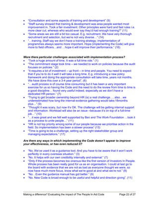 •   “Consultation and some aspects of training and development” (9)
•   “Staff survey showed that training & development was area people wanted most
    improvement in. Took a fair investment. Other principles were hard and fast rules i.e.
    more clear cut, whereas who would ever say they’d had enough training?” (11)
•   “Some areas we are still a bit too casual. E.g. recruitment. We have very thorough
    recruitment and selection, but we’re not very diverse…” (14)
•   “…training. Staff say we don’t have a training strategy; implementation of
    programmes always seems more important. Hope (implementing the Code) will give
    more to field officers…and …hope it will improve their performance.” (16)


Were there particular challenges associated with implementation process?
• “Took a huge amount of time. It was a full time role.” (1)
• “The commitment stage took time – we needed to work on policies because the audit
  focuses on policies.” (2)
• “It requires a lot of investment – up front – in time and people. You need to expect
  that if you’re to do it well it will take a long time. E.g. introducing a new policy
  framework and doing the appropriate consultation will take time, years not months.
  We have done this over a 3-4 year period”. (6)
• “…audit process is of course time consuming but it has been a very important
  exercise for us so having the Code and the need to do the review from time to time is
  a good discipline… found very useful indeed, especially as we don’t have a
  dedicated HR person.” (7)
• “Trying to get broader ownership beyond HR (is) a real challenge…. also…we
  underestimated how long the internal evidence gathering would take;18months
  plus…” (9)
• “Thought it was scary, but now it’s OK. The challenge will be getting internal support
  and information. Workload will also be an issue –because it’s on top of a full-time
  job…” (10)
• “…it was great and we felt well supported by Ben and The Work Foundation …took it
  as a process to unite people…” (11)
• “HR is not top priority among some of our people because we prioritise action in the
  field. So implementation has been a slower process” (13)
• “Time is going to be a challenge, setting up the right stakeholder group and
  managing expectations.” (17)

Are there any ways in which implementing the Code doesn’t appear to improve
your effectiveness, or has even reduced it?

•   “No. We’ve used it as a guidance tool. And you have to be aware that it won’t work
    perfectly in every overseas situation.” (3)
•   “No. It helps with our own credibility internally and external.” (7)
•   “Only if the process becomes too onerous like the first version of Investors In People.
    Whole process has been really good for us as an organisation. I could at last go to
    the board with evidence that we are not as bad as everyone thought we were, so
    now have much more focus, know what we’re good at and what we’re not.” (8)
•   “No…Even the guidance manual has got better.” (9)
•   “No. New Code is broad enough to be useful and helpful and direction giving”. (11)




Making a difference? Evaluating the impact of The People In Aid Code          Page 22 of 27
 