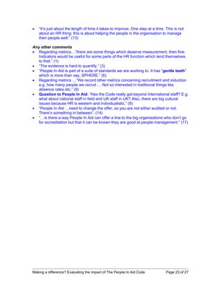 •   “It’s just about the length of time it takes to improve. One step at a time. This is not
    about an HR thing; this is about helping the people in the organisation to manage
    their people well.” (13)

Any other comments
• Regarding metrics…”there are some things which deserve measurement, then fine.
   Indicators would be useful for some parts of the HR function which lend themselves
   to that.” (1)
• “The evidence is hard to quantify.” (3)
• “People In Aid is part of a suite of standards we are working to. It has “gentle teeth”
   which is more than say, SPHERE.” (6)
• Regarding metrics …”We record other metrics concerning recruitment and induction
   e.g. how many people we recruit … Not so interested in traditional things like
   absence rates etc.” (9)
• Question to People In Aid: “Has the Code really got beyond International staff? E.g.
   what about national staff in field and UK staff in UK? Also, there are big cultural
   issues because HR is western and individualistic.” (9)
• “People In Aid …need to change the offer, so you are not either audited or not.
   There’s something in between”. (14)
• “…is there a way People In Aid can offer a line to the big organisations who don’t go
   for accreditation but that it can be known they are good at people management.” (17)




Making a difference? Evaluating the impact of The People In Aid Code             Page 23 of 27
 