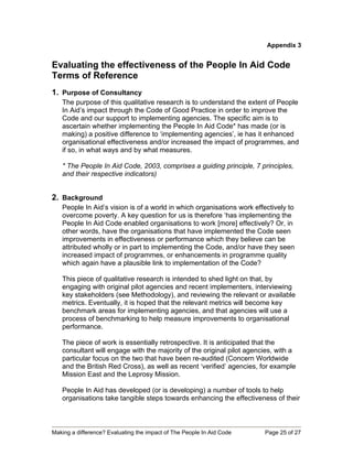 Appendix 3


Evaluating the effectiveness of the People In Aid Code
Terms of Reference
1. Purpose of Consultancy
   The purpose of this qualitative research is to understand the extent of People
   In Aid’s impact through the Code of Good Practice in order to improve the
   Code and our support to implementing agencies. The specific aim is to
   ascertain whether implementing the People In Aid Code* has made (or is
   making) a positive difference to ‘implementing agencies’, ie has it enhanced
   organisational effectiveness and/or increased the impact of programmes, and
   if so, in what ways and by what measures.

   * The People In Aid Code, 2003, comprises a guiding principle, 7 principles,
   and their respective indicators)


2. Background
   People In Aid’s vision is of a world in which organisations work effectively to
   overcome poverty. A key question for us is therefore ‘has implementing the
   People In Aid Code enabled organisations to work [more] effectively? Or, in
   other words, have the organisations that have implemented the Code seen
   improvements in effectiveness or performance which they believe can be
   attributed wholly or in part to implementing the Code, and/or have they seen
   increased impact of programmes, or enhancements in programme quality
   which again have a plausible link to implementation of the Code?

   This piece of qualitative research is intended to shed light on that, by
   engaging with original pilot agencies and recent implementers, interviewing
   key stakeholders (see Methodology), and reviewing the relevant or available
   metrics. Eventually, it is hoped that the relevant metrics will become key
   benchmark areas for implementing agencies, and that agencies will use a
   process of benchmarking to help measure improvements to organisational
   performance.

   The piece of work is essentially retrospective. It is anticipated that the
   consultant will engage with the majority of the original pilot agencies, with a
   particular focus on the two that have been re-audited (Concern Worldwide
   and the British Red Cross), as well as recent ‘verified’ agencies, for example
   Mission East and the Leprosy Mission.

   People In Aid has developed (or is developing) a number of tools to help
   organisations take tangible steps towards enhancing the effectiveness of their



Making a difference? Evaluating the impact of The People In Aid Code   Page 25 of 27
 