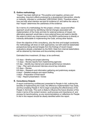 5. Outline methodology
   “Impact” has been defined as “The positive and negative, primary and
   secondary, long term effects produced by a development intervention, directly
   or indirectly, intended or unintended” (OECD/DAC 2002). Therefore where,
   how and with what intention we look for evidence of, and define the value of,
   that “impact” determines the usefulness of the evidence.

   So in terms of a methodology for this project, a linear, cause-and-effect
   approach would start by identifying internal changes associated with
   implementation of the Code and look for external evidence of impact. An
   alternative approach would take a more external focus and seek to identify
   the extent to which any improvement in the NGO’s performance is directly or
   indirectly attributable to implementing the Code, among other factors.

   Given the objective of this consultancy, plus the time and budget constraints,
   the methodology will draw on both approaches, but with external stakeholder
   perspectives being derived largely from the findings of recent impact
   evaluations already undertaken by the NGO. Data from internal stakeholders
   will be obtained by interviews and documentary evidence.

   Estimated time investment, 20 days, to be confirmed,

   0.5 days – Briefing and project planning
   1.5 days – Review reports from implementing agencies
   0.5 day – Identify key internal and external performance indicators
   1 day – Plan semi-structured interview around key indicators
   0.5 days – Review
   6-8 days – Research and information gathering and preliminary analysis
   4 days – Detailed analysis and report drafting
   3 days – Preparation of final report
   1 day – Report presentation / review

6. Consultancy Outputs
   A report (maintaining confidences) presented to People In Aid, outlining the
   benefits of implementing the Code, the difference implementation has made,
   and thus enabling People In Aid to begin evaluating the effectiveness of the
   People In Aid Code. This work is likely to influence the future direction of the
   Code in terms of the content revision, audit process and importance of, and
   process for benchmarking, so any recommendations or reflections for People
   In Aid in this respect should be clearly identified within the report.




Making a difference? Evaluating the impact of The People In Aid Code   Page 27 of 27
 