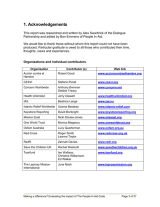 1. Acknowledgements
This report was researched and written by Alex Swarbrick of the Dialogue
Partnership and edited by Ben Emmens of People In Aid.

We would like to thank those without whom this report could not have been
produced. Particular gratitude is owed to all those who contributed their time,
thoughts, views and experiences.


Organisations and individual contributors

      Organisation                 Contributor (s)                         Web link
Acción contra el            Robert Good                       www.accioncontraelhambre.org
Hambre
CESVI                       Stefano Piziali                   www.cesvi.org
Concern Worldwide           Anthony Brennan                   www.concern.net
                            Debbie Treacy
Health Unlimited            Jerry Clewett                     www.healthunlimited.org
IAS                         Beatrice Langa                    www.ias.nu
Islamic Relief Worldwide    Usama Bastawy                     www.islamic-relief.com
Keystone Reporting          David Bonbright                   www.keystonereporting.org
Mission East                Nicki Davies-Jones                www.miseast.org
One World Trust             Monica Blagescu                   www.oneworldtrust.org
Oxfam Australia             Lucy Quarterman                   www.oxfam.org.au
Red Cross                   Roger Smith                       www.redcross.org.uk
                            Leanne Taylor
RedR                        Zarinah Davies                    www.redr.org
Save the Children UK        Rachel Westcott                   www.savethechildren.org.uk
Tearfund                    Ian Wallace,                      www.tearfund.org
                            Christine Williamson,
                            Ed Walker
The Leprosy Mission         June Nash                         www.leprosymission.org
International




Making a difference? Evaluating the impact of The People In Aid Code            Page 3 of 27
 
