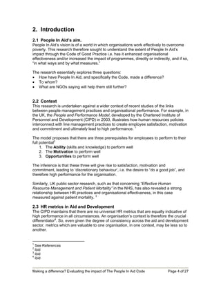 2. Introduction
2.1 People In Aid’s aim.
People In Aid’s vision is of a world in which organisations work effectively to overcome
poverty. This research therefore sought to understand the extent of People In Aid’s
impact through the Code of Good Practice i.e. has it enhanced organisational
effectiveness and/or increased the impact of programmes, directly or indirectly, and if so,
“in what ways and by what measures.”

The research essentially explores three questions:
• How have People In Aid, and specifically the Code, made a difference?
• To whom?
• What are NGOs saying will help them still further?


2.2 Context
This research is undertaken against a wider context of recent studies of the links
between people management practices and organisational performance. For example, in
the UK, the People and Performance Model, developed by the Chartered Institute of
Personnel and Development (CIPD) in 2003, illustrates how human resources policies
interconnect with line management practices to create employee satisfaction, motivation
and commitment and ultimately lead to high performance. 1

The model proposes that there are three prerequisites for employees to perform to their
full potential2
     1. The Ability (skills and knowledge) to perform well
     2. The Motivation to perform well
     3. Opportunities to perform well

The inference is that these three will give rise to satisfaction, motivation and
commitment, leading to ‘discretionary behaviour’, i.e. the desire to “do a good job”, and
therefore high performance for the organisation.

Similarly, UK public sector research, such as that concerning “Effective Human
Resource Management and Patient Mortality” in the NHS, has also revealed a strong
relationship between HR practices and organisational effectiveness, in this case
measured against patient mortality. 3

2.3 HR metrics in Aid and Development
The CIPD maintains that there are no universal HR metrics that are equally indicative of
high performance in all circumstances. An organisation’s context is therefore the crucial
differentiator4. So, even given the degree of consistency across the aid and development
sector, metrics which are valuable to one organisation, in one context, may be less so to
another.


1
  See References
2
  ibid
3
  ibid
4
  ibid


Making a difference? Evaluating the impact of The People In Aid Code           Page 4 of 27
 