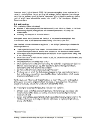 However, exploring this issue in 2005, the inter agency working group on emergency
capacity concluded that there is a critical link between staffing issues and programme
performance, and as a result devised a “dashboard” of prioritised humanitarian staffing
metrics5 which it was felt would be equally valid for all 7 of the Inter-Agency Working
Group members.

2.4 Methodology
This qualitative research involved:
• a review of relevant organisational documentation and literature related to the issue
• interviewing original pilot agencies and recent implementers, including key
   stakeholders
• reviewing any relevant or available metrics.

Managers, within and outside the HR function, in a number of development and
humanitarian relief NGOs were interviewed during March and April 2007.

The interview outline is included at Appendix 2, and sought specifically to answer the
following questions;
•     Does implementing the Code make a positive difference? If so, in what areas of
      organisational performance, and on what evidence is this assertion / belief based?
•     What impact evaluation methodologies are adopted by the organisations taking part
      in this consultancy?
•     What is the value of the Code for smaller NGOs, i.e. what motivates smaller NGOs to
      implement the Code?
•     Which benchmarks would be most useful?
•     What are the main benefits of implementing the Code? Do responses vary between
      different stakeholder groups e.g. HR, Operations, Senior Management Team,
      beneficiaries and other external stakeholders?
•     Do the benefits of implementation outweigh the costs?
•     Are there ways in which the Code does not appear to help organisations improve
      their performance, or are there aspects of the Code implementation which reduce
      organisational effectiveness?

For the purposes if this report, “Impact” is taken to mean “The positive and negative,
primary and secondary, long term effects produced by a development intervention,
directly or indirectly, intended or unintended” (OECD/DAC 2002).

So in looking for evidence of impact, two avenues were explored:
•     a linear, cause-and-effect approach identifying internal changes associated with
      implementation of the Code and looking for external evidence of performance
      improvement; and
•     a more external focus seeking to identify the extent to which any improvement in the
      NGO’s performance is directly or indirectly attributable to implementing the Code,
      among other factors.




5
    See references


Making a difference? Evaluating the impact of The People In Aid Code           Page 5 of 27
 