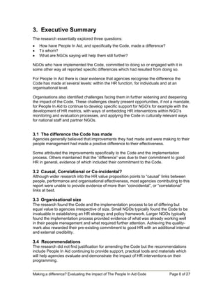3. Executive Summary
The research essentially explored three questions:
•   How have People In Aid, and specifically the Code, made a difference?
•   To whom?
•   What are NGOs saying will help them still further?

NGOs who have implemented the Code, committed to doing so or engaged with it in
some other way all reported specific differences which had resulted from doing so.

For People In Aid there is clear evidence that agencies recognise the difference the
Code has made at several levels: within the HR function, for individuals and at an
organisational level.

Organisations also identified challenges facing them in further widening and deepening
the impact of the Code. These challenges clearly present opportunities, if not a mandate,
for People In Aid to continue to develop specific support for NGO’s for example with the
development of HR metrics, with ways of embedding HR interventions within NGO’s
monitoring and evaluation processes, and applying the Code in culturally relevant ways
for national staff and partner NGOs.


3.1 The difference the Code has made
Agencies generally believed that improvements they had made and were making to their
people management had made a positive difference to their effectiveness.

Some attributed the improvements specifically to the Code and the implementation
process. Others maintained that the “difference” was due to their commitment to good
HR in general, evidence of which included their commitment to the Code.

3.2 Causal, Correlational or Co-incidental?
Although wider research into the HR value proposition points to “causal” links between
people, performance and organisational effectiveness, most agencies contributing to this
report were unable to provide evidence of more than “coincidental”, or “correlational”
links at best.

3.3 Organisational size
The research found the Code and the implementation process to be of differing but
equal value to agencies irrespective of size. Small NGOs typically found the Code to be
invaluable in establishing an HR strategy and policy framework. Larger NGOs typically
found the implementation process provided evidence of what was already working well
in their people management and what required further attention. Achieving the quality-
mark also rewarded their pre-existing commitment to good HR with an additional internal
and external credibility.

3.4 Recommendations
The research did not find justification for amending the Code but the recommendations
include People In Aid continuing to provide support, practical tools and materials which
will help agencies evaluate and demonstrate the impact of HR interventions on their
programming.


Making a difference? Evaluating the impact of The People In Aid Code          Page 6 of 27
 
