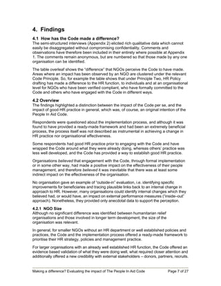 4. Findings
4.1 How has the Code made a difference?
The semi-structured interviews (Appendix 2) elicited rich qualitative data which cannot
easily be disaggregated without compromising confidentiality. Comments and
observations have therefore been included in their entirety where possible at Appendix
1. The comments remain anonymous, but are numbered so that those made by any one
organisation can be identified.
The table overleaf shows the “difference” that NGOs perceive the Code to have made.
Areas where an impact has been observed by an NGO are clustered under the relevant
Code Principle. So, for example the table shows that under Principle Two, HR Policy
drafting has made a difference to the HR function, to individuals and at an organisational
level for NGOs who have been verified compliant, who have formally committed to the
Code and others who have engaged with the Code in different ways.

4.2 Overview
The findings highlighted a distinction between the impact of the Code per se, and the
impact of good HR practice in general, which was, of course, an original intention of the
People In Aid Code.
Respondents were questioned about the implementation process, and although it was
found to have provided a ready-made framework and had been an extremely beneficial
process, the process itself was not described as instrumental in achieving a change in
HR practice nor organisational effectiveness.
Some respondents had good HR practice prior to engaging with the Code and have
wrapped the Code around what they were already doing, whereas others’ practice was
less well developed, and the Code has provided a way to establish good HR practice.
Organisations believed that engagement with the Code, through formal implementation
or in some other way, had made a positive impact on the effectiveness of their people
management, and therefore believed it was inevitable that there was at least some
indirect impact on the effectiveness of the organisation.
No organisation gave an example of “outside-in” evaluation, i.e. identifying specific
improvements for beneficiaries and tracing plausible links back to an internal change in
approach to HR. However, many organisations could identify internal changes which they
believed had, or would have, an impact on external performance measures (“inside–out”
approach). Nonetheless, they provided only anecdotal data to support the perception.

4.2.1 NGO Size
Although no significant difference was identified between humanitarian relief
organisations and those involved in longer term development, the size of the
organisation was relevant.
In general, for smaller NGOs without an HR department or well established policies and
practices, the Code and the implementation process offered a ready-made framework to
prioritise their HR strategy, policies and management practice.
For larger organisations with an already well established HR function, the Code offered an
evidence based validation of what they were doing well, what required closer attention and
additionally offered a new credibility with external stakeholders – donors, partners, recruits.


Making a difference? Evaluating the impact of The People In Aid Code              Page 7 of 27
 