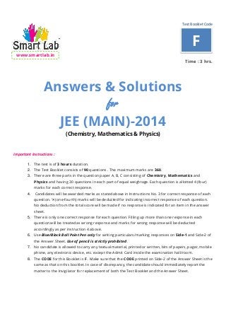 Test Booklet Code
www.smartlab.in
Time : 3 hrs.
Answers & Solutions
for
JEE (MAIN)-2014
(Chemistry, Mathematics & Physics)
Important Instructions :
1. The test is of 3 hours duration.
2. The Test Booklet consists of 90 questions . The maximum marks are 360.
3. There are three parts in the question paper A, B, C consisting of Chemistry, Mathematics and
Physics and having 30 questions in each part of equal weightage. Each question is allotted 4 (four)
marks for each correct response.
4. Candidates will be awarded marks as stated above in Instructions No. 3 for correct response of each
question. ¼ (one-fourth) marks will be deducted for indicating incorrect response of each question.
No deduction from the total score will be made if no response is indicated for an item in the answer
sheet.
5. There is only one correct response for each question. Filling up more than one response in each
question will be treated as wrong response and marks for wrong response will be deducted
accordingly as per instruction 4 above.
6. Use Blue/Black Ball Point Pen only for writing particulars/marking responses on Side-1 and Side-2 of
the Answer Sheet. Use of pencil is strictly prohibited.
7. No candidate is allowed to carry any textual material, printed or written, bits of papers, pager, mobile
phone, any electronic device, etc. except the Admit Card inside the examination hall/room.
8. The CODE for this Booklet is F . Make sure that the CODE printed on Side-2 of the Answer Sheet is the
same as that on this booklet. In case of discrepancy, the candidate should immediately report the
matter to the Invigilator for replacement of both the Test Booklet and the Answer Sheet.
F
 