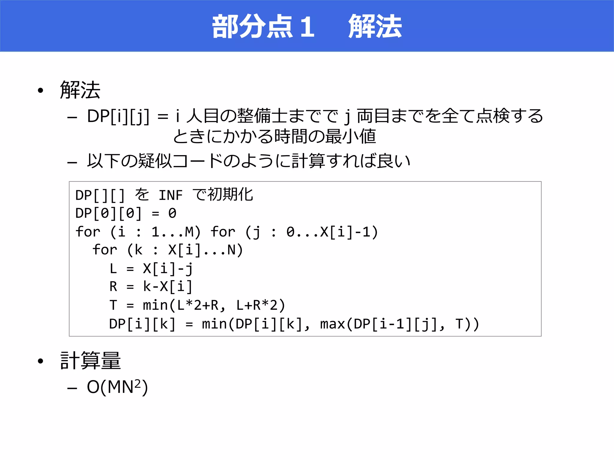 • 
–  2 DA EA D ll E l
MMMMMm
–  X
• 
–  9   )
DP[][]% %INF%l %
DP[0][0]%=%0%
for%(i%:%1...M)%for%(j%:%0...X[i]71)%
%%for%(k%:%X[i]...N)%
%%%%L%=%X[i]7j%
%%%%R%=%k7X[i]%
%%%%T%=%min(L*2+R,%L+R*2)%
%%%%DP[i][k]%=%min(DP[i][k],%max(DP[i71][j],%T))%
 