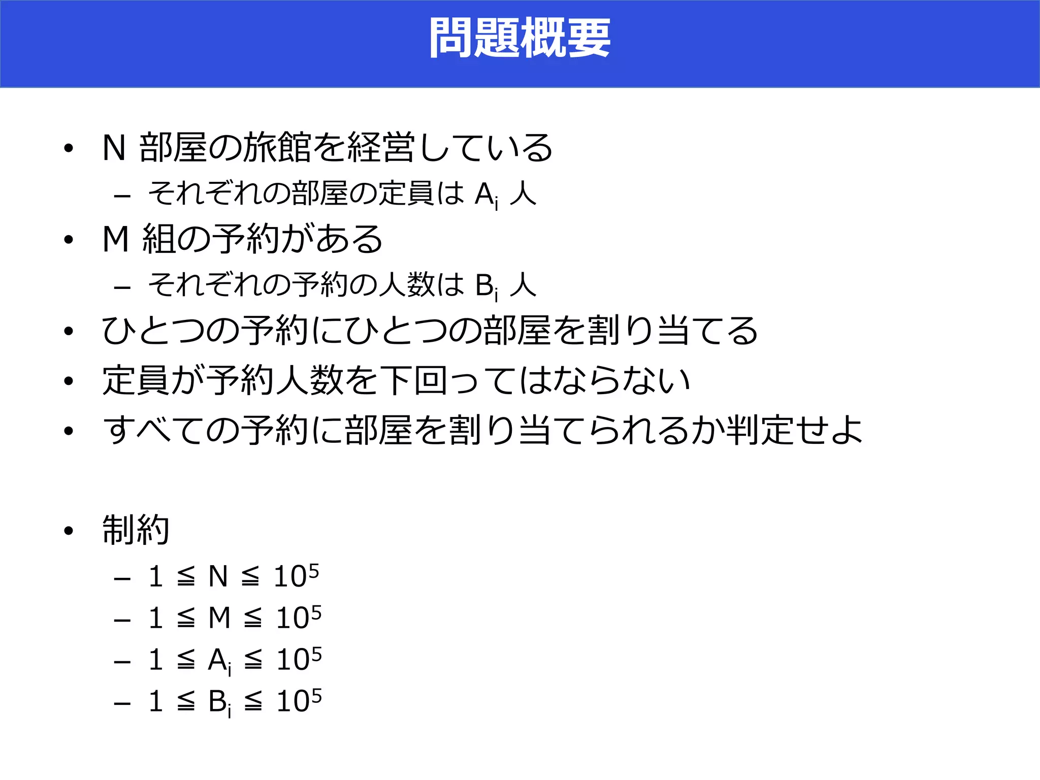 問題概要
• N 部屋の旅館を経営している
– それぞれの部屋の定員は Ai 人
• M 組の予約がある
– それぞれの予約の人数は Bi 人
• ひとつの予約にひとつの部屋を割り当てる
• 定員が予約人数を下回ってはならない
• すべての予約に部屋を割り当てられるか判定せよ
• 制約
– 1 ≦ N ≦ 105
– 1 ≦ M ≦ 105
– 1 ≦ Ai ≦ 105
– 1 ≦ Bi ≦ 105
 