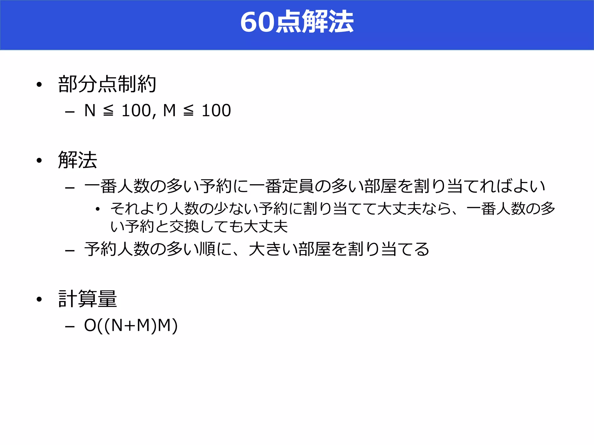60点解法
• 部分点制約
– N ≦ 100, M ≦ 100
• 解法
– 一番人数の多い予約に一番定員の多い部屋を割り当てればよい
• それより人数の少ない予約に割り当てて大丈夫なら、一番人数の多
い予約と交換しても大丈夫
– 予約人数の多い順に、大きい部屋を割り当てる
• 計算量
– O((N+M)M)
 