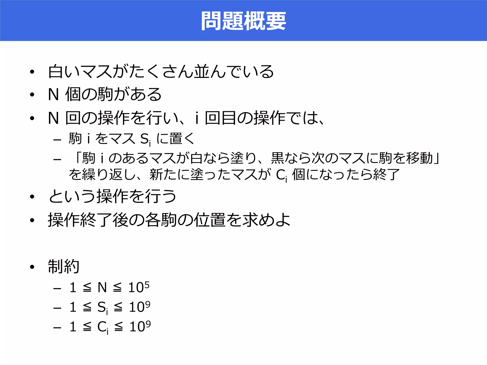 問題概要
•  ⽩白いマスがたくさん並んでいる
•  N  個の駒がある
•  N  回の操作を⾏行行い、i  回⽬目の操作では、
–  駒  i  をマス  Si  に置く
–  「駒  i  のあるマスが⽩白なら塗り、⿊黒なら次のマスに駒を移動」
を繰り返し、新たに塗ったマスが  Ci  個になったら終了了
•  という操作を⾏行行う
•  操作終了了後の各駒の位置を求めよ
•  制約
–  1  ≦  N  ≦  105
–  1  ≦  Si  ≦  109
–  1  ≦  Ci  ≦  109
 