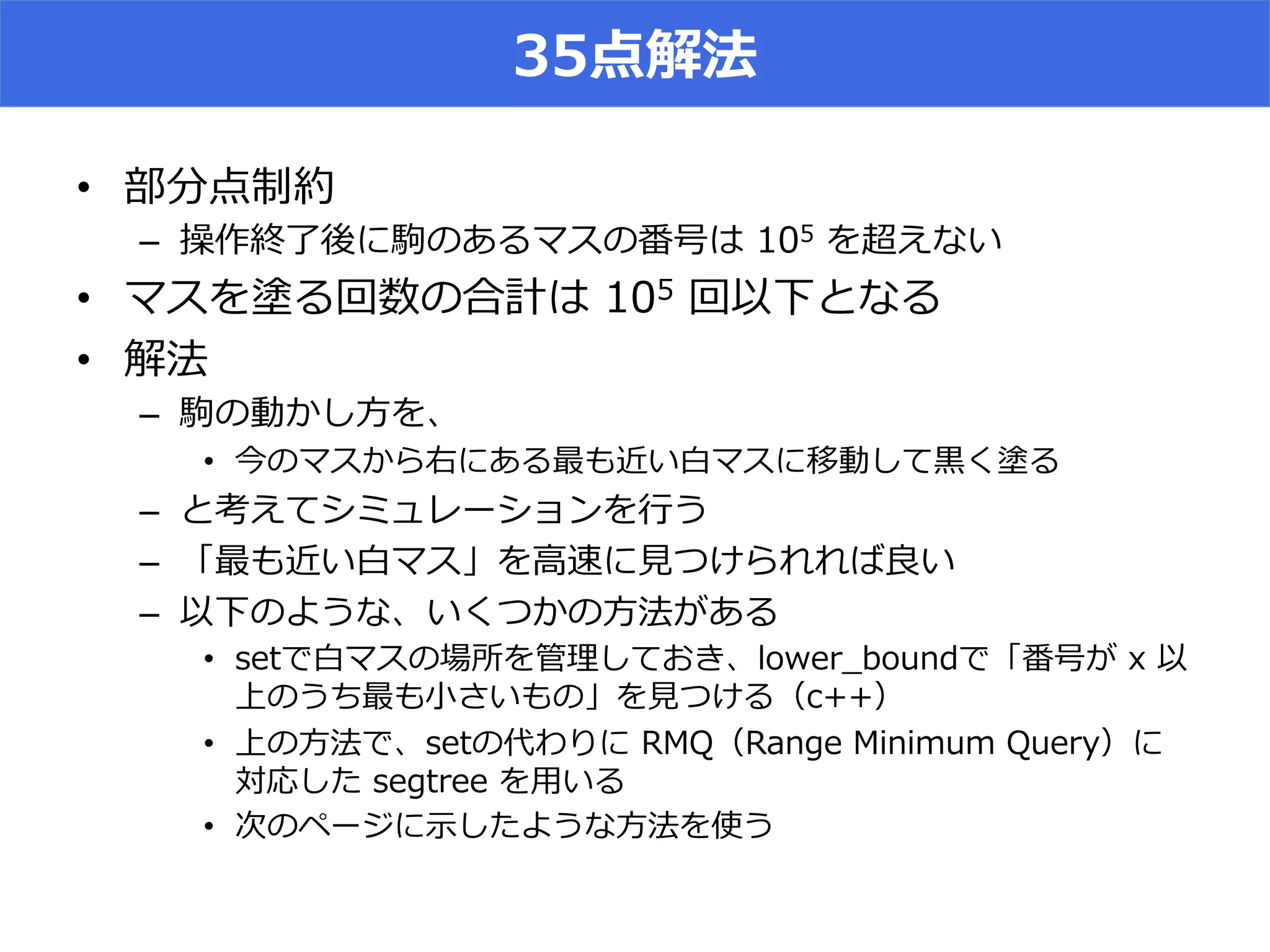 35点解法
•  部分点制約
–  操作終了了後に駒のあるマスの番号は  105  を超えない
•  マスを塗る回数の合計は  105  回以下となる
•  解法
–  駒の動かし⽅方を、
•  今のマスから右にある最も近い⽩白マスに移動して⿊黒く塗る
–  と考えてシミュレーションを⾏行行う
–  「最も近い⽩白マス」を⾼高速に⾒見見つけられれば良良い
–  以下のような、いくつかの⽅方法がある
•  setで⽩白マスの場所を管理理しておき、lower_̲boundで「番号が  x  以
上のうち最も⼩小さいもの」を⾒見見つける（c++）
•  上の⽅方法で、setの代わりに  RMQ（Range  Minimum  Query）に
対応した  segtree  を⽤用いる
•  次のページに⽰示したような⽅方法を使う
 